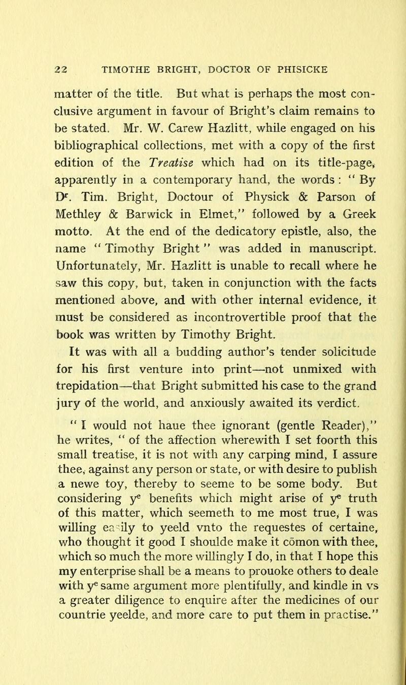 matter of the title. But what is perhaps the most con- clusive argument in favour of Bright’s claim remains to be stated. Mr. W. Carew Hazlitt, while engaged on his bibliographical collections, met with a copy of the first edition of the Treatise which had on its title-page, apparently in a contemporary hand, the words : “ By Dr. Tim. Bright, Doctour of Physick & Parson of Methley & Barwick in Elmet,” followed by a Greek motto. At the end of the dedicatory epistle, also, the name “ Timothy Bright ” was added in manuscript. Unfortunately, Mr. Hazlitt is unable to recall where he saw this copy, but, taken in conjunction with the facts mentioned above, and with other internal evidence, it must be considered as incontrovertible proof that the book was written by Timothy Bright. It was with all a budding author’s tender solicitude for his first venture into print—not unmixed with trepidation—that Bright submitted his case to the grand jury of the world, and anxiously awaited its verdict. “ I would not haue thee ignorant (gentle Reader),” he writes, “ of the affection wherewith I set foorth this small treatise, it is not with any carping mind, I assure thee, against any person or state, or with desire to publish a newe toy, thereby to seeme to be some body. But considering y* benefits which might arise of y* truth of this matter, which seemeth to me most true, I was willing easily to yeeld vnto the requestes of certaine, who thought it good I shoulde make it comon with thee, which so much the more willingly I do, in that I hope this my enterprise shall be a means to prouoke others to deale with y*5 same argument more plentifully, and kindle in vs a greater diligence to enquire after the medicines of our countrie yeelde, and more care to put them in practise.”