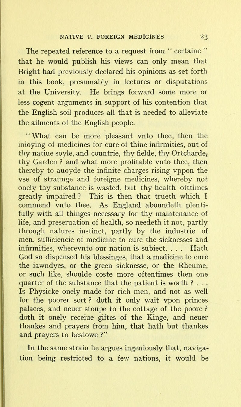 The repeated reference to a request from “ certaine ” that he would publish his views can only mean that Bright had previously declared his opinions as set forth in this book, presumably in lectures or disputations at the University. He brings forward some more or less cogent arguments in support of his contention that the English soil produces all that is needed to alleviate the ailments of the English people. “What can be more pleasant vnto thee, then the inioying of medicines for cure of thine infirmities, out of thy natiue soyle, and countrie, thy fieide, thy Ortcharde* thy Garden ? and what more profitable vnto thee, then thereby to auoyde the infinite charges rising vppon the vse of straunge and foreigne medicines, whereby not onely thy substance is wasted, but thy health ofttimes greatly impaired ? This is then that trueth which I commend vnto thee. As England aboundeth plenti- fully with all thinges necessary for thy maintenance of life, and preseruation of health, so needeth it not, partly through natures instinct, partly by the industrie of men, sufficiencie of medicine to cure the sicknesses and infirmities, wherevnto our nation is subiect. . . . Hath God so dispensed his blessinges, that a medicine to cure the iawndyes, or the green sicknesse, or the Rheume, or such like, shoulde coste more oftentimes then one quarter of the substance that the patient is worth ? . . . Is Physicke onely made for rich men, and not as well for the poorer sort ? doth it only wait vpon princes palaces, and neuer stoupe to the cottage of the poore ? doth it onely receiue giftes of the Kinge, and neuer thankes and prayers from him, that hath but thankes and prayers to best owe ?” In the same strain he argues ingeniously that, naviga- tion being restricted to a few nations, it would be