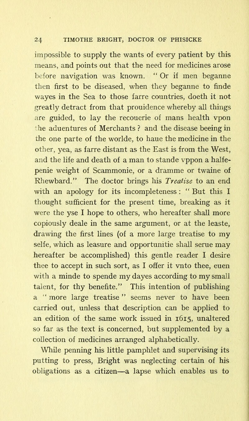 impossible to supply the wants of every patient by this means, and points out that the need for medicines arose before navigation was known. “ Or if men beganne then first to be diseased, when they beganne to finde wayes in the Sea to those farre countries, doeth it not greatly detract from that prouidence whereby all things are guided, to lay the recouerie of mans health vpon ' he aduentures of Merchants ? and the disease beeing in the one parte of the worlde, to haue the medicine in the other, yea, as farre distant as the East is from the West, and the life and death of a man to stande vppon a halfe- penie weight of Scammonie, or a dramme or twaine of Rhewbard.” The doctor brings his Treatise to an end with an apology for its incompleteness: “ But this I thought sufficient for the present time, breaking as it were the yse I hope to others, who hereafter shall more copiously deale in the same argument, or at the leaste, drawing the first lines (of a more large treatise to my selfe, which as leasure and opportunity shall serue may hereafter be accomplished) this gentle reader I desire thee to accept in such sort, as I offer it vnto thee, euen with a minde to spende my dayes according to my small talent, for thy benefite.” This intention of publishing a “ more large treatise ” seems never to have been carried out, unless that description can be applied to an edition of the same work issued in 1615, unaltered so far as the text is concerned, but supplemented by a collection of medicines arranged alphabetically. While penning his little pamphlet and supervising its putting to press, Bright was neglecting certain of his obligations as a citizen—a lapse which enables us to
