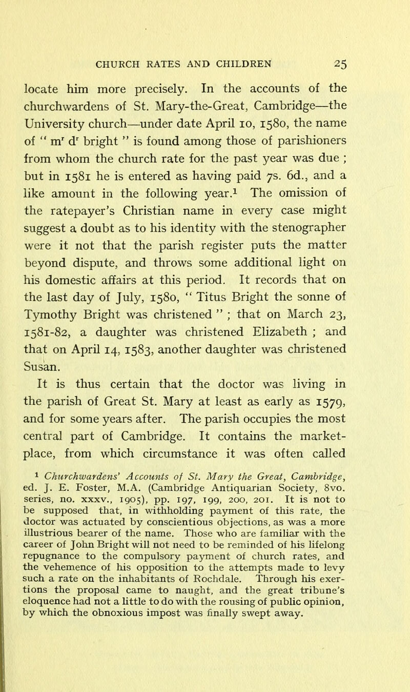 locate him more precisely. In the accounts of the churchwardens of St. Mary-the-Great, Cambridge—the University church—under date April 10, 1580, the name of “ mr dr bright ” is found among those of parishioners from whom the church rate for the past year was due ; but in 1581 he is entered as having paid 7s. 6d., and a like amount in the following year.1 The omission of the ratepayer’s Christian name in every case might suggest a doubt as to his identity with the stenographer were it not that the parish register puts the matter beyond dispute, and throws some additional light on his domestic affairs at this period. It records that on the last day of July, 1580, “ Titus Bright the sonne of Tymothy Bright was christened ” ; that on March 23, 1581-82, a daughter was christened Elizabeth ; and that on April 14, 1583, another daughter was christened Susan. It is thus certain that the doctor was living in the parish of Great St. Mary at least as early as 1579, and for some years after. The parish occupies the most central part of Cambridge. It contains the market- place, from which circumstance it was often called 1 Churchwardens' Accounts of St. Mary the Great, Cambridge, ed. J. E. Foster, M.A. (Cambridge Antiquarian Society, 8vo. series, no. xxxv., 1905), pp. 197, 199, 200, 201. It is not to be supposed that, in withholding payment of this rate, the doctor was actuated by conscientious objections, as was a more illustrious bearer of the name. Those who are familiar with the career of John Bright will not need to be reminded of his lifelong repugnance to the compulsory payment of church rates, and the vehemence of his opposition to the attempts made to levy such a rate on the inhabitants of Rochdale. Through his exer- tions the proposal came to naught, and the great tribune’s eloquence had not a little to do with the rousing of public opinion, by which the obnoxious impost was finally swept away.