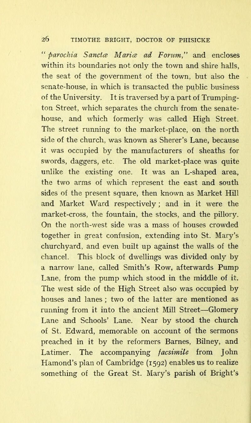 “ parochia Sancles Maries ad Forum,” and encloses within its boundaries not only the town and shire halls, the seat of the government of the town, but also the senate-house, in which is transacted the public business of the University. It is traversed by a part of Trumping- ton Street, which separates the church from the senate- house, and which formerly was called High Street. The street running to the market-place, on the north side of the church, was known as Sherer’s Lane, because it was occupied by the manufacturers of sheaths for swords, daggers, etc. The old market-place was quite unlike the existing one. It was an L-shaped area, the two arms of which represent the east and south sides of the present square, then known as Market Hill and Market Ward respectively; and in it were the market-cross, the fountain, the stocks, and the pillory. On the north-west side was a mass of houses crowded together in great confusion, extending into St. Mary’s churchyard, and even built up against the walls of the chancel. This block of dwellings was divided only by a narrow lane, called Smith’s Row, afterwards Pump Lane, from the pump which stood in the middle of it. The west side of the High Street also was occupied by houses and lanes ; two of the latter are mentioned as running from it into the ancient Mill Street—Glomery Lane and Schools’ Lane. Near by stood the church of St. Edward, memorable on account of the sermons preached in it by the reformers Barnes, Bilney, and Latimer. The accompanying facsimile from John Hamond’s plan of Cambridge (1592) enables us to realize something of the Great St. Mary’s parish of Bright’s