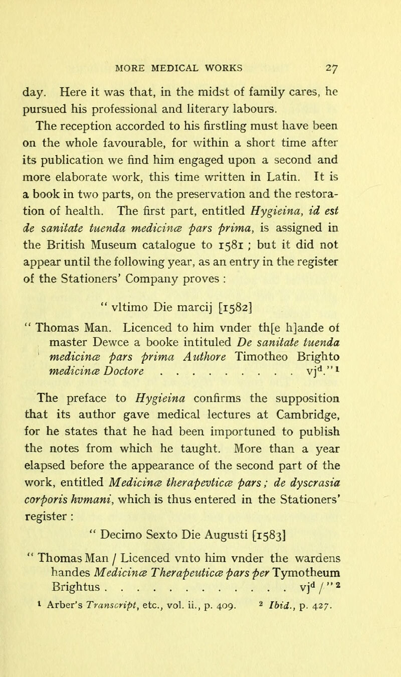 day. Here it was that, in the midst of family cares, he pursued his professional and literary labours. The reception accorded to his firstling must have been on the whole favourable, for within a short time after its publication we find him engaged upon a second and more elaborate work, this time written in Latin. It is a book in two parts, on the preservation and the restora- tion of health. The first part, entitled Hygieina, id est de sanitate tuenda medicince pars prima, is assigned in the British Museum catalogue to 1581 ; but it did not appear until the following year, as an entry in the register of the Stationers’ Company proves : “ vltimo Die marcij [1582] “ Thomas Man. Licenced to him vnder th[e h]ande of master Dewce a booke intituled De sanitate tuenda medicince pars prima Authore Timotheo Brighto medicince Doctore vjd.”1 The preface to Hygieina confirms the supposition that its author gave medical lectures at Cambridge, for he states that he had been importuned to publish the notes from which he taught. More than a year elapsed before the appearance of the second part of the work, entitled Medicince therapevticce pars; de dyscrasia corporis hvmani, which is thus entered in the Stationers’ register : “ Decimo Sexto Die Augusti [1583] “ Thomas Man / Licenced vnto him vnder the wardens handes Medicince Therapeuticce pars per Tymotheum Brightus vjd/”2 1 Arber’s Transcript, etc., vol. ii., p. 409. 2 Ibid., p. 427.