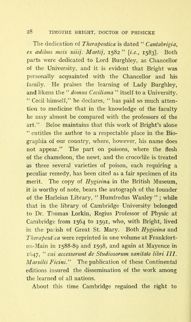 The dedication of Therapeutica is dated “ Cantdbrigia, ex cedibus meis xiiij. Martij, 1582 ” [;i.e1583]. Both parts were dedicated to Lord Burghley, as Chancellor of the University, and it is evident that Bright was personally acquainted with the Chancellor and his family. He praises the learning of Lady Burghley, and likens the “ domus Ceciliana ” itself to a University. “ Cecil himself,” he declares, “ has paid so much atten- tion to medicine that in the knowledge of the faculty he may almost be compared with the professors of the art.” Beloe maintains that this work of Bright’s alone “ entitles the author to a respectable place in the Bio- graphia of our country, where, however, his name does not appear.” The part on poisons, where the flesh of the chameleon, the newt, and the crocodile is treated as three several varieties of poison, each requiring a peculiar remedy, has been cited as a fair specimen of its merit. The copy of Hygieina in the British Museum, it is worthy of note, bears the autograph of the founder of the Harleian Library, “ Humfredus Wanley ” ; while that in the library of Cambridge University belonged to Dr. Thomas Lorkin, Regius Professor of Physic at Cambridge from 1564 to 1591, who, with Bright, lived in the parish of Great St. Mary. Both Hygieina and Therapeut.ca were reprinted in one volume at Frankfort- on-Main in 1588-89 and 1598, and again at Mayence in 1647, “ cui accesserunt de Stndiosorum sanitate libri III. Marsilii Ficini.” The publication of these Continental editions insured the dissemination of the work among the learned of all nations. About this time Cambridge regained the right to