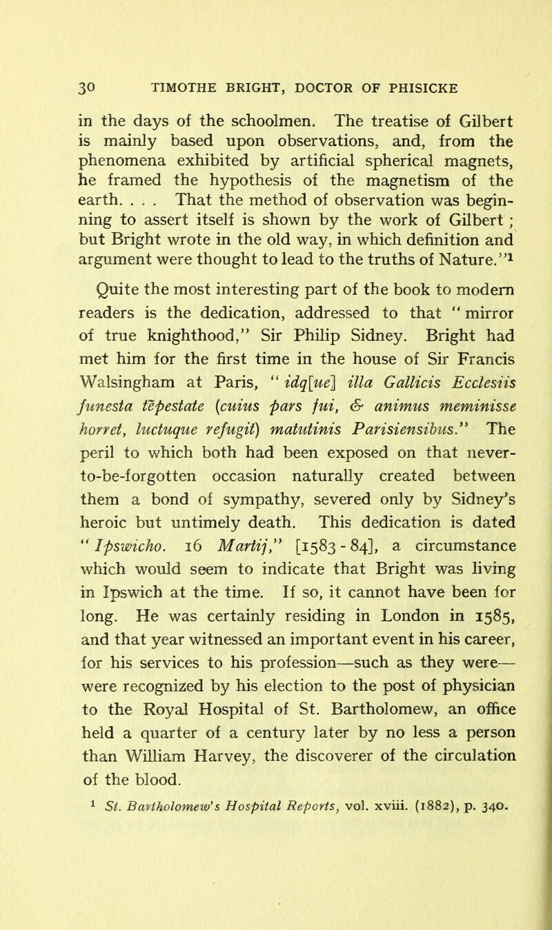 in the days of the schoolmen. The treatise of Gilbert is mainly based upon observations, and, from the phenomena exhibited by artificial spherical magnets, he framed the hypothesis of the magnetism of the earth. . . . That the method of observation was begin- ning to assert itself is shown by the work of Gilbert ; but Bright wrote in the old way, in which definition and argument were thought to lead to the truths of Nature.”1 Quite the most interesting part of the book to modem readers is the dedication, addressed to that  mirror of true knighthood,” Sir Philip Sidney. Bright had met him for the first time in the house of Sir Francis Walsingham at Paris, “ idq[ue] ilia Gallicis Ecclesiis funesta tepestate (cuius pars fui, & animus meminisse horret, luctuque refugit) matutinis Parisiensibus.” The peril to which both had been exposed on that never- to-be-forgotten occasion naturally created between them a bond of sympathy, severed only by Sidney’s heroic but untimely death. This dedication is dated “ Ipswicho. 16 Martij,” [1583-84], a circumstance which would seem to indicate that Bright was living in Ipswich at the time. If so, it cannot have been for long. He was certainly residing in London in 1585, and that year witnessed an important event in his career, for his services to his profession—such as they were— were recognized by his election to the post of physician to the Royal Hospital of St. Bartholomew, an office held a quarter of a century later by no less a person than William Harvey, the discoverer of the circulation of the blood. 1 St. Bartholomew’s Hospital Reports, vol. xviii. (1882), p. 340.