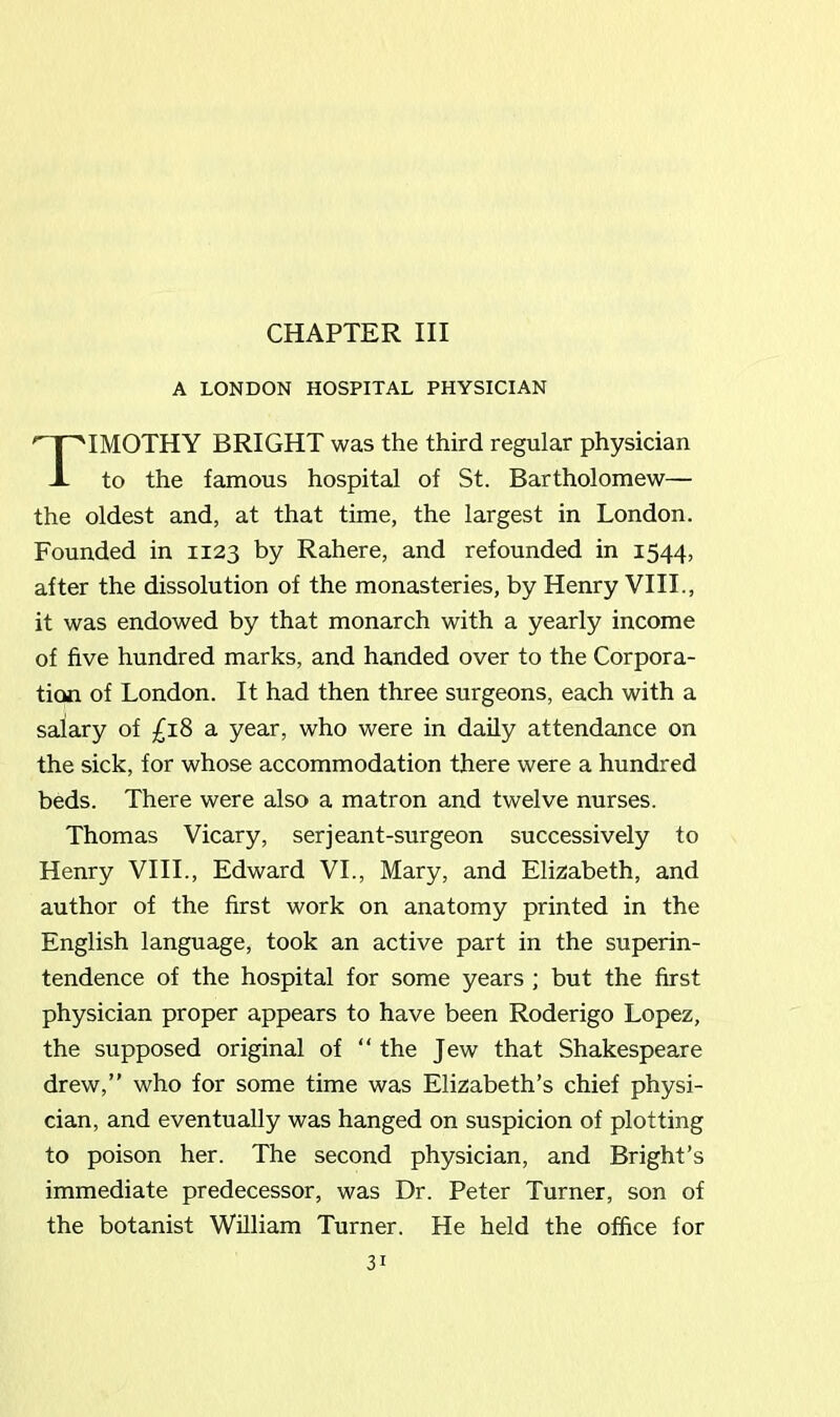 CHAPTER III A LONDON HOSPITAL PHYSICIAN IMOTHY BRIGHT was the third regular physician to the famous hospital of St. Bartholomew— the oldest and, at that time, the largest in London. Founded in 1123 by Rahere, and refounded in 1544, after the dissolution of the monasteries, by Henry VIII., it was endowed by that monarch with a yearly income of five hundred marks, and handed over to the Corpora- tion of London. It had then three surgeons, each with a salary of £18 a year, who were in daily attendance on the sick, for whose accommodation there were a hundred beds. There were also a matron and twelve nurses. Thomas Vicary, serjeant-surgeon successively to Henry VIII., Edward VI., Mary, and Elizabeth, and author of the first work on anatomy printed in the English language, took an active part in the superin- tendence of the hospital for some years ; but the first physician proper appears to have been Roderigo Lopez, the supposed original of “ the Jew that Shakespeare drew,” who for some time was Elizabeth’s chief physi- cian, and eventually was hanged on suspicion of plotting to poison her. The second physician, and Bright’s immediate predecessor, was Dr. Peter Turner, son of the botanist William Turner. He held the office for