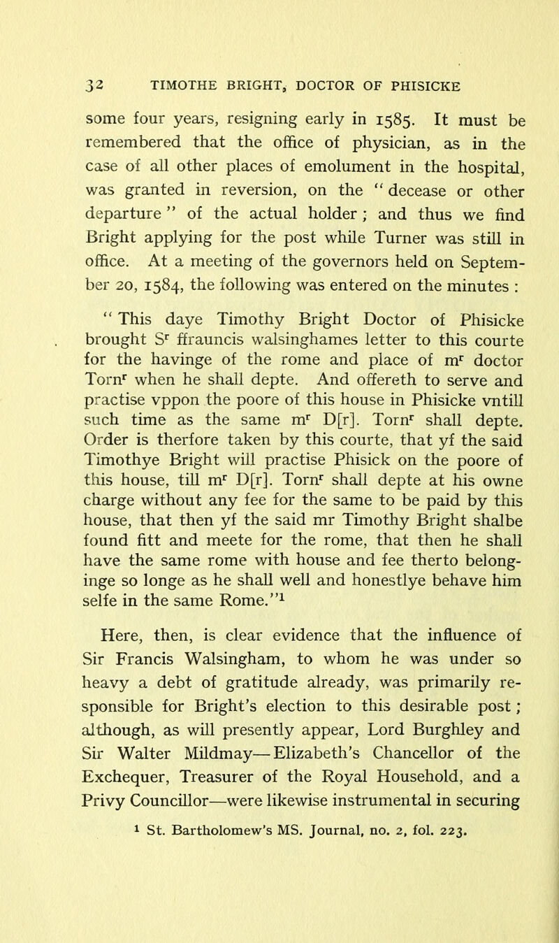 some four years, resigning early in 1585. It must be remembered that the office of physician, as in the case of all other places of emolument in the hospital, was granted in reversion, on the “ decease or other departure ” of the actual holder ; and thus we find Bright applying for the post while Turner was still in office. At a meeting of the governors held on Septem- ber 20, 1584, the following was entered on the minutes : “ This daye Timothy Bright Doctor of Phisicke brought Sr ffrauncis walsinghames letter to this courte for the havinge of the rome and place of mr doctor Tornr when he shall depte. And offereth to serve and practise vppon the poore of this house in Phisicke vntill such time as the same mr D[r], Tornr shall depte. Order is therfore taken by this courte, that yf the said Timothye Bright will practise Phisick on the poore of this house, till mr D[r], Tornr shall depte at his owne charge without any fee for the same to be paid by this house, that then yf the said mr Timothy Bright shalbe found fitt and meete for the rome, that then he shall have the same rome with house and fee therto belong- inge so longe as he shall well and honestlye behave him selfe in the same Rome.”1 Here, then, is clear evidence that the influence of Sir Francis Walsingham, to whom he was under so heavy a debt of gratitude already, was primarily re- sponsible for Bright’s election to this desirable post; although, as will presently appear, Lord Burghley and Sir Walter Mildmay—Elizabeth’s Chancellor of the Exchequer, Treasurer of the Royal Household, and a Privy Councillor—were likewise instrumental in securing 1 St. Bartholomew’s MS. Journal, no. 2, fol. 223.