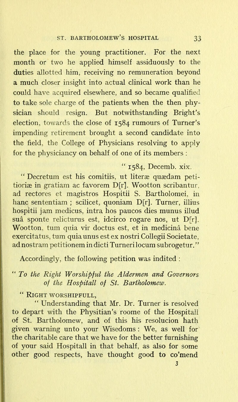 the place for the young practitioner. For the next month or two he applied himself assiduously to the duties allotted him, receiving no remuneration beyond a much closer insight into actual clinical work than he could have acquired elsewhere, and so became qualified to take sole charge of the patients when the then phy- sician should resign. But notwithstanding Bright’s election, towards the close of 1584 rumours of Turner’s impending retirement brought a second candidate into the field, the College of Physicians resolving to apply for the physiciancy on behalf of one of its members : “ 1584, Decemb. xix. “ Decretum est his comitiis, ut literae quaedam peti- tioriae in gratiam ac favorem D[r]. Wootton scribantur, ad rectores et magistros Hospitii S. Bartholomew in hanc sententiam ; scilicet, quoniam D[r]. Turner, illius hospitii jam medicus, intra hos paucos dies munus illud sua sponte relicturus est, idcirco rogare nos, ut D[r], Wootton, turn quia vir doctus est, et in medicina bene exercitatus, turn quiaunus est ex nostri Collegii Societate, ad nostram petitionem in dicti Turneri locum subrogetur. ” Accordingly, the following petition was indited : “To the Right Worshipful the Aldermen and Governors of the Hospitall of St. Bartholomew. “ Right worshipfull, “ Understanding that Mr. Dr. Turner is resolved to depart with the Physitian’s roome of the Hospitall of St. Bartholomew, and of this his resolucion hath given warning unto your Wisedoms : We, as well for the charitable care that we have for the better furnishing of your said Hospitall in that behalf, as also for some other good respects, have thought good to co'mend 3