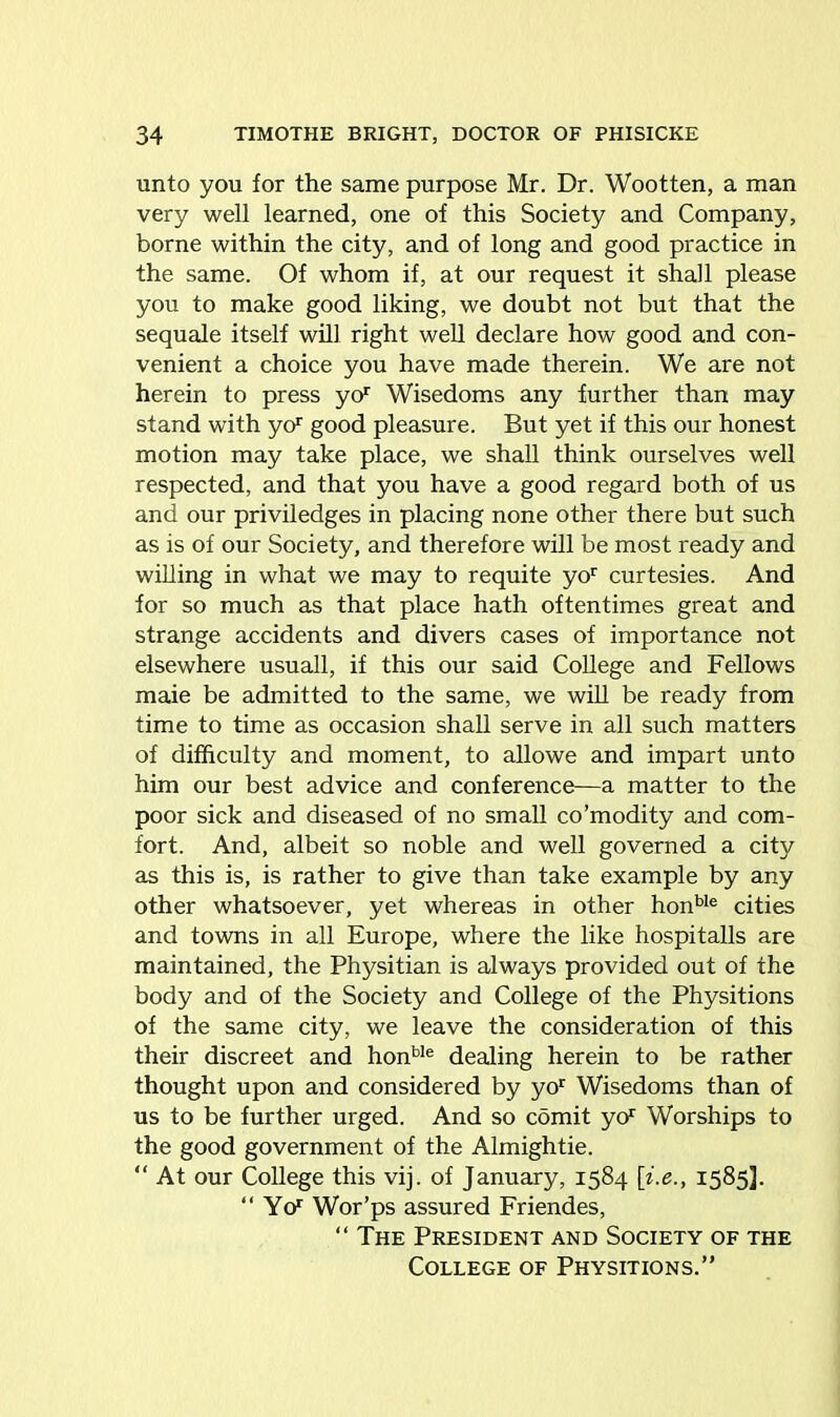 unto you for the same purpose Mr. Dr. Wootten, a man very well learned, one of this Society and Company, borne within the city, and of long and good practice in the same. Of whom if, at our request it shall please you to make good liking, we doubt not but that the sequale itself will right well declare how good and con- venient a choice you have made therein. We are not herein to press yo1 Wisedoms any further than may stand with ycF good pleasure. But yet if this our honest motion may take place, we shall think ourselves well respected, and that you have a good regard both of us and our priviledges in placing none other there but such as is of our Society, and therefore will be most ready and willing in what we may to requite yor curtesies. And for so much as that place hath oftentimes great and strange accidents and divers cases of importance not elsewhere usuall, if this our said College and Fellows maie be admitted to the same, we will be ready from time to time as occasion shall serve in all such matters of difficulty and moment, to allowe and impart unto him our best advice and conference—a matter to the poor sick and diseased of no small co’modity and com- fort. And, albeit so noble and well governed a city as this is, is rather to give than take example by any other whatsoever, yet whereas in other honble cities and towns in all Europe, where the like hospitalls are maintained, the Physitian is always provided out of the body and of the Society and College of the Physitions of the same city, we leave the consideration of this their discreet and honbIe dealing herein to be rather thought upon and considered by yor Wisedoms than of us to be further urged. And so comit yor Worships to the good government of the Almightie. “At our College this vij. of January, 1584 [i.e., 1585]. “ YcF Wor’ps assured Friendes, “ The President and Society of the College of Physitions.”