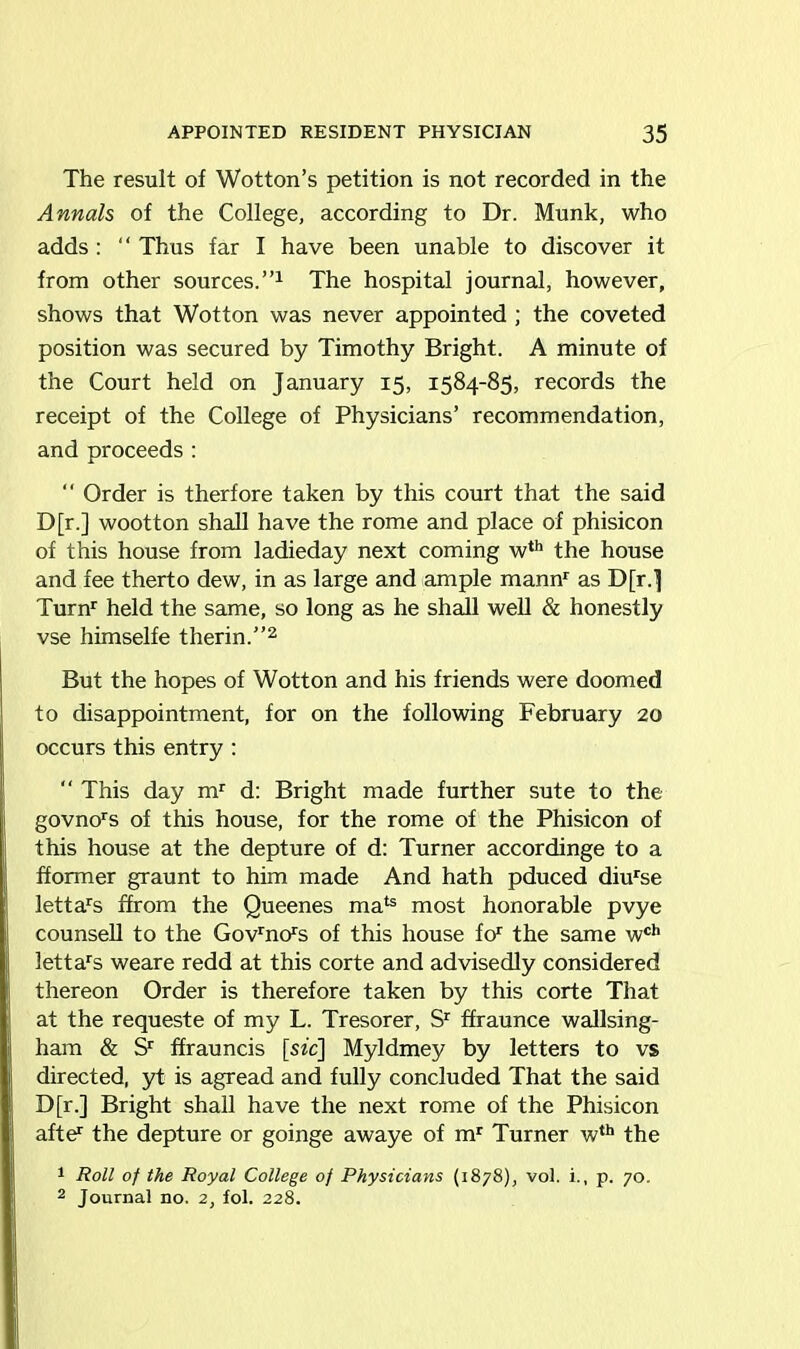 The result of Wotton’s petition is not recorded in the Annals of the College, according to Dr. Munk, who adds : “ Thus far I have been unable to discover it from other sources.”1 The hospital journal, however, shows that Wotton was never appointed ; the coveted position was secured by Timothy Bright. A minute of the Court held on January 15, 1584-85, records the receipt of the College of Physicians’ recommendation, and proceeds :  Order is therfore taken by this court that the said D[r.] wootton shall have the rome and place of phisicon of this house from ladieday next coming wth the house and fee therto dew, in as large and ample mannr as D[r.] Turn1 held the same, so long as he shall well & honestly vse himselfe therin.”2 But the hopes of Wotton and his friends were doomed to disappointment, for on the following February 20 occurs this entry :  This day mr d: Bright made further sute to the govnors of this house, for the rome of the Phisicon of this house at the depture of d: Turner accordinge to a fformer graunt to him made And hath pduced diurse lettars ffrom the Queenes mab most honorable pvye counsell to the Govrnors of this house for the same wch lettars weare redd at this corte and advisedly considered thereon Order is therefore taken by this corte That at the requeste of my L. Tresorer, Sr ffraunce wallsing- ham & Sr ffrauncis [sfc] Myldmey by letters to vs directed, yt is agread and fully concluded That the said D[r.] Bright shall have the next rome of the Phisicon afte1 the depture or goinge awaye of mr Turner wth the 1 Roll of the Royal College of Physicians (1878), vol. i., p. 70. 2 Journal no. 2, fol. 228.