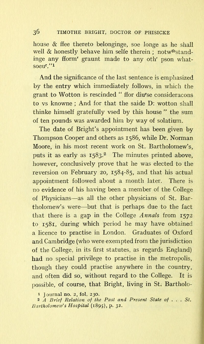 house & ffee thereto belonginge, soe longe as he shall well & honestly behave him selfe therein ; notwthstand- inge any fformr graunt made to any oth‘ pson what- soeub”1 And the significance of the last sentence is emphasized by the entry which immediately follows, in which the grant to Wotton is rescinded “ ffor diurse consideracons to vs knowne ; And for that the saide D: wotton shall thinke himself gratefully vsed by this house ” the sum of ten pounds was awarded him by way of solatium. The date of Bright’s appointment has been given by Thompson Cooper and others as 1586, while Dr. Norman Moore, in his most recent work on St. Bartholomew’s, puts it as early as 1583.2 The minutes printed above, however, conclusively prove that he was elected to the reversion on February 20, 1584-85, and that his actual appointment followed about a month later. There is no evidence of his having been a member of the College of Physicians—as all the other physicians of St. Bar- tholomew’s were—but that is perhaps due to the fact that there is a gap in the College Annals from 1572 to 1581, during which period he may have obtained a licence to practise in London. Graduates of Oxford and Cambridge (who were exempted from the jurisdiction of the College, in its first statutes, as regards England) had no special privilege to practise in the metropolis, though they could practise anywhere in the country, and often did so, without regard to the College. It is possible, of course, that Bright, living in St: Bartholo- 1 Journal no. 2, fol. 230. 2 A Brief Relation of the Past and Present State of .. . St. Bartholomew's Hospital (1895), p. 32.