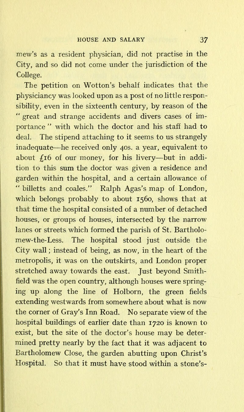 mew’s as a resident physician, did not practise in the City, and so did not come under the jurisdiction of the College. The petition on Wotton’s behalf indicates that the physiciancy was looked upon as a post of no little respon- sibility, even in the sixteenth century, by reason of the “ great and strange accidents and divers cases of im- portance ” with which the doctor and his staff had to deal. The stipend attaching to it seems to us strangely inadequate—he received only 40s. a year, equivalent to about £16 of our money, for his livery—but in addi- tion to this sum the doctor was given a residence and garden within the hospital, and a certain allowance of “ billetts and coales.” Ralph Agas’s map of London, which belongs probably to about 1560, shows that at that time the hospital consisted of a number of detached houses, or groups of houses, intersected by the narrow lanes or streets which formed the parish of St. Bartholo- mew-the-Less. The hospital stood just outside the City wall; instead of being, as now, in the heart of the metropolis, it was on the outskirts, and London proper stretched away towards the east. Just beyond Smith- field was the open country, although houses were spring- ing up along the line of Holborn, the green fields extending westwards from somewhere about what is now the corner of Gray’s Inn Road. No separate view of the hospital buildings of earlier date than 1720 is known to exist, but the site of the doctor’s house may be deter- mined pretty nearly by the fact that it was adjacent to Bartholomew Close, the garden abutting upon Christ’s Hospital. So that it must have stood within a stone’s-