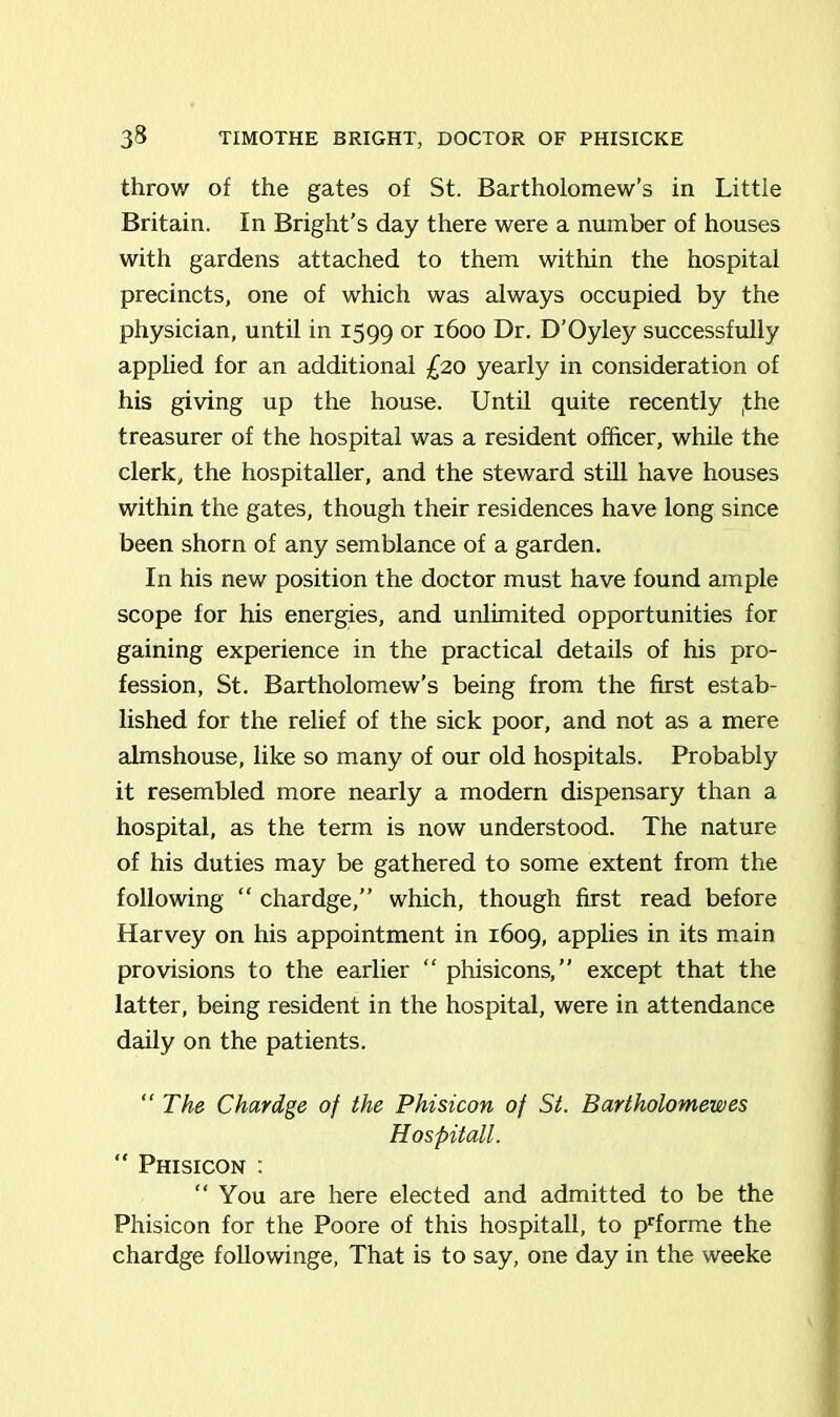 throw of the gates of St. Bartholomew’s in Little Britain. In Bright’s day there were a number of houses with gardens attached to them within the hospital precincts, one of which was always occupied by the physician, until in 1599 or 1600 Dr. D’Oyley successfully applied for an additional £20 yearly in consideration of his giving up the house. Until quite recently ,the treasurer of the hospital was a resident officer, while the clerk, the hospitaller, and the steward still have houses within the gates, though their residences have long since been shorn of any semblance of a garden. In his new position the doctor must have found ample scope for his energies, and unlimited opportunities for gaining experience in the practical details of his pro- fession, St. Bartholomew’s being from the first estab- lished for the relief of the sick poor, and not as a mere almshouse, like so many of our old hospitals. Probably it resembled more nearly a modern dispensary than a hospital, as the term is now understood. The nature of his duties may be gathered to some extent from the following “ chardge,” which, though first read before Harvey on his appointment in 1609, applies in its main provisions to the earlier “ phisicons,” except that the latter, being resident in the hospital, were in attendance daily on the patients. “ The Chardge of the Phisicon of St. Bartholomewes Hospitall. “ Phisicon : “You are here elected and admitted to be the Phisicon for the Poore of this hospitall, to prforme the chardge followinge, That is to say, one day in the weeke