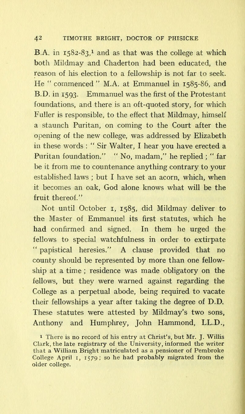 B.A. in 1582-83,1 and as that was the college at which both Mildmay and Chaderton had been educated, the reason of his election to a fellowship is not far to seek. He “ commenced ” M.A. at Emmanuel in 1585-86, and B.D. in 1593. Emmanuel was the first of the Protestant foundations, and there is an oft-quoted story, for which Fuller is responsible, to the effect that Mildmay, himself a staunch Puritan, on coming to the Court after the opening of the new college, was addressed by Elizabeth in these words : “Sir Walter, I hear you have erected a Puritan foundation.” “ No, madam,” he replied ; “ far be it from me to countenance anything contrary to your established laws ; but I have set an acorn, which, when it becomes an oak, God alone knows what will be the fruit thereof.” Not until October 1, 1585, did Mildmay deliver to the Master of Emmanuel its first statutes, which he had confirmed and signed. In them he urged the fellows to special watchfulness in order to extirpate “ papistical heresies.” A clause provided that no county should be represented by more than one fellow- ship at a time ; residence was made obligatory on the fellows, but they were warned against regarding the College as a perpetual abode, being required to vacate their fellowships a year after taking the degree of D.D. These statutes were attested by Mildmay’s two sons, Anthony and Humphrey, John Hammond, LL.D., 1 There is no record of his entry at Christ’s, but Mr. J. Willis Clark, the late registrary of the University, informed the writer that a William Bright matriculated as a pensioner of Pembroke College April 1, 1579; so he had probably migrated from the older college.