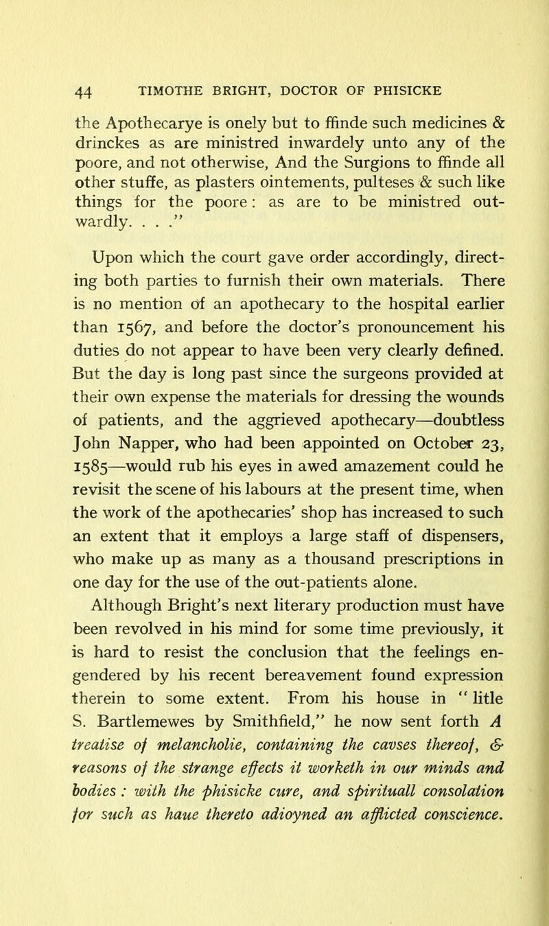 the Apothecarye is onely but to ffinde such medicines & drinckes as are ministred inwardely unto any of the poore, and not otherwise, And the Surgions to ffinde ail other stuffe, as plasters ointements, pulteses & such like things for the poore: as are to be ministred out- wardly. ...” Upon which the court gave order accordingly, direct- ing both parties to furnish their own materials. There is no mention of an apothecary to the hospital earlier than 1567, and before the doctor’s pronouncement his duties do not appear to have been very clearly defined. But the day is long past since the surgeons provided at their own expense the materials for dressing the wounds of patients, and the aggrieved apothecary—doubtless John Napper, who had been appointed on October 23, 1585—would rub his eyes in awed amazement could he revisit the scene of his labours at the present time, when the work of the apothecaries’ shop has increased to such an extent that it employs a large staff of dispensers, who make up as many as a thousand prescriptions in one day for the use of the out-patients alone. Although Bright’s next literary production must have been revolved in his mind for some time previously, it is hard to resist the conclusion that the feelings en- gendered by his recent bereavement found expression therein to some extent. From his house in “ litle S. Bartlemewes by Smithfield,” he now sent forth A treatise of melancholie, containing the cavses thereof, & reasons of the strange effects it worketh in our minds and bodies: with the phisicke cure, and spirituall consolation for such as haue thereto adioyned an afflicted conscience.