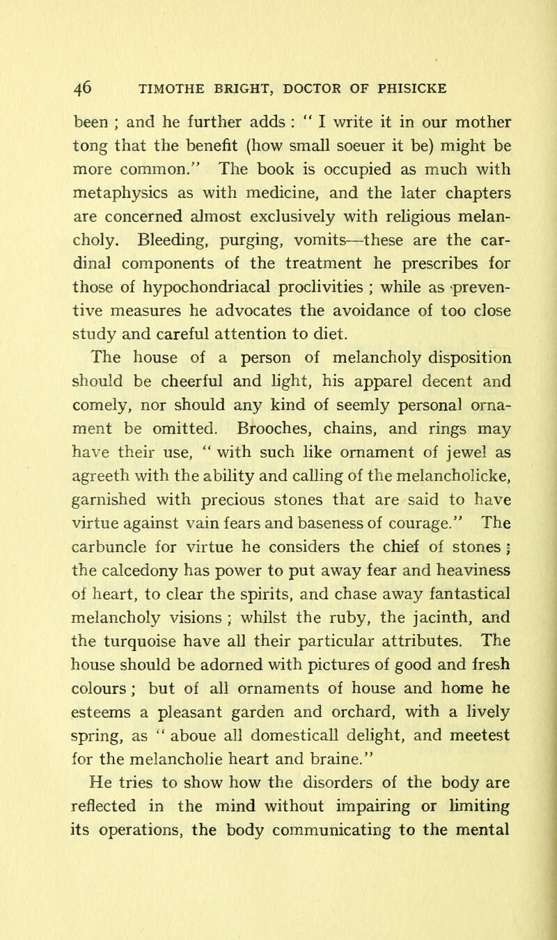been ; and he further adds : “ I write it in our mother tong that the benefit (how small soeuer it be) might be more common.” The book is occupied as much with metaphysics as with medicine, and the later chapters are concerned almost exclusively with religious melan- choly. Bleeding, purging, vomits—these are the car- dinal components of the treatment he prescribes for those of hypochondriacal proclivities ; while as preven- tive measures he advocates the avoidance of too close study and careful attention to diet. The house of a person of melancholy disposition should be cheerful and light, his apparel decent and comely, nor should any kind of seemly personal orna- ment be omitted. Brooches, chains, and rings may have their use, “ with such like ornament of jewel as agreeth with the ability and calling of the melancholicke, garnished with precious stones that are said to have virtue against vain fears and baseness of courage.” The carbuncle for virtue he considers the chief of stones j the calcedony has power to put away fear and heaviness of heart, to clear the spirits, and chase away fantastical melancholy visions ; whilst the ruby, the jacinth, and the turquoise have all their particular attributes. The house should be adorned with pictures of good and fresh colours; but of all ornaments of house and home he esteems a pleasant garden and orchard, with a lively spring, as “ aboue all domesticall delight, and meetest for the melancholie heart and braine.” He tries to show how the disorders of the body are reflected in the mind without impairing or limiting its operations, the body communicating to the mental