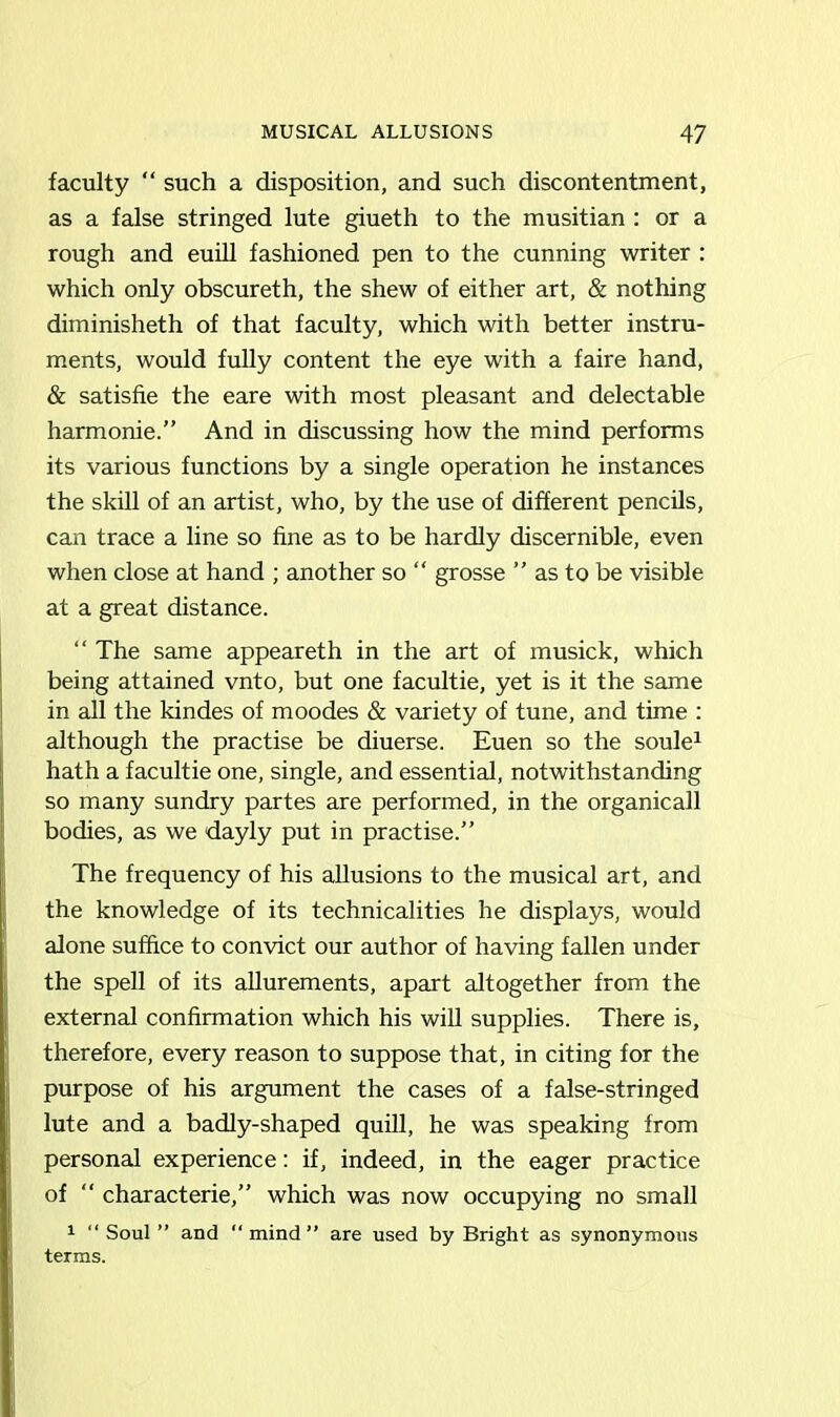 faculty “ such a disposition, and such discontentment, as a false stringed lute giueth to the musitian : or a rough and euill fashioned pen to the cunning writer : which only obscureth, the shew of either art, & nothing diminisheth of that faculty, which with better instru- ments, would fully content the eye with a faire hand, & satisfie the eare with most pleasant and delectable harmonie.” And in discussing how the mind performs its various functions by a single operation he instances the skill of an artist, who, by the use of different pencils, can trace a line so fine as to be hardly discernible, even when close at hand ; another so “ grosse ” as to be visible at a great distance. “ The same appeareth in the art of musick, which being attained vnto, but one facultie, yet is it the same in all the kindes of moodes & variety of tune, and time : although the practise be diuerse. Euen so the soule1 hath a facultie one, single, and essential, notwithstanding so many sundry partes are performed, in the organicall bodies, as we dayly put in practise.” The frequency of his allusions to the musical art, and the knowledge of its technicalities he displays, would alone suffice to convict our author of having fallen under the spell of its allurements, apart altogether from the external confirmation which his will supplies. There is, therefore, every reason to suppose that, in citing for the purpose of his argument the cases of a false-stringed lute and a badly-shaped quill, he was speaking from personal experience: if, indeed, in the eager practice of “ characterie,” which was now occupying no small 1 “ Soul ” and “ mind” are used by Bright as synonymous terms.
