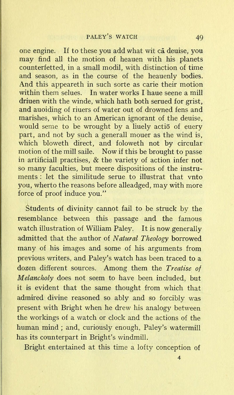 paley’s watch one engine. If to these you add what wit ca deuise, you may find all the motion of heauen with his planets counterfeited, in a small modil, with distinction of time and season, as in the course of the heauenly bodies. And this appeareth in such sorte as carie their motion within them selues. In water works I haue seene a mill driuen with the winde, which hath both serued for grist, and auoiding of riuers of water out of drowned fens and marishes, which to an American ignorant of the deuise, would seme to be wrought by a liuely actiS of euery part, and not by such a generall mouer as the wind is, which bloweth direct, and foloweth not by circular motion of the mill saile. Now if this be brought to passe in artificiall practises, & the variety of action infer not so many faculties, but meere dispositions of the instru- ments : let the similitude serue to illustrat that vnto you, wherto the reasons before alleadged, may with more force of proof induce you.” Students of divinity cannot fail to be struck by the resemblance between this passage and the famous watch illustration of William Paley. It is now generally admitted that the author of Natural Theology borrowed many of his images and some of his arguments from previous writers, and Paley’s watch has been traced to a dozen different sources. Among them the Treatise of Melancholy does not seem to have been included, but it is evident that the same thought from which that admired divine reasoned so ably and so forcibly was present with Bright when he drew his analogy between the workings of a watch or clock and the actions of the human mind ; and, curiously enough, Paley’s watermill has its counterpart in Bright’s windmill. Bright entertained at this time a lofty conception of 4