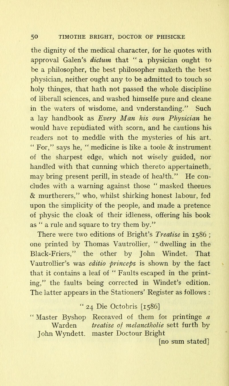 the dignity of the medical character, for he quotes with approval Galen’s dictum that “ a physician ought to be a philosopher, the best philosopher maketh the best physician, neither ought any to be admitted to touch so holy thinges, that hath not passed the whole discipline of liberall sciences, and washed himselfe pure and cleane in the waters of wisdome, and vnderstanding.” Such a lay handbook as Every Man his own Physician he would have repudiated with scorn, and he cautions his readers not to meddle with the mysteries of his art. “ For,” says he, “ medicine is like a toole & instrument of the sharpest edge, which not wisely guided, nor handled with that cunning which thereto appertaineth, may bring present perill, in steade of health.” He con- cludes with a warning against those “ masked theeues & murtherers,” who, whilst shirking honest labour, fed upon the simplicity of the people, and made a pretence of physic the cloak of their idleness, offering his book as “ a rule and square to try them by.” There were two editions of Bright’s Treatise in 1586 ; one printed by Thomas Vautrollier, “ dwelling in the Black-Friers,” the other by John Windet. That Vautrollier’s was editio princeps is shown by the fact that it contains a leaf of “ Faults escaped in the print- ing,” the faults being corrected in Windet’s edition. The latter appears in the Stationers’ Register as follows : “ 24 Die Octobris [1586] “ Master Byshop Receaved of them foi printinge a Warden treatise of melanctholie sett furth by John Wyndett. master Doctour Bright [no sum stated]