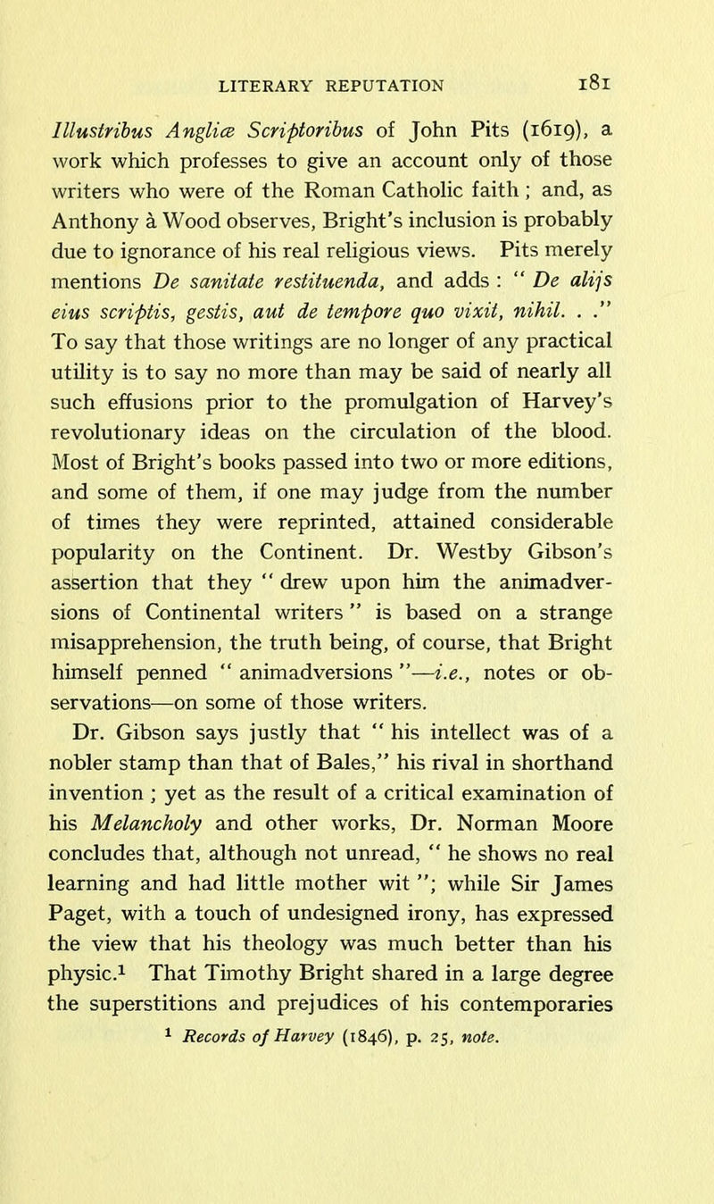 LITERARY REPUTATION lllustribus Anglia Scriptoribus of John Pits (1619), a work which professes to give an account only of those writers who were of the Roman Catholic faith; and, as Anthony a Wood observes, Bright’s inclusion is probably due to ignorance of his real religious views. Pits merely mentions De sanitate restituenda, and adds : “ De alijs eius scriptis, gestis, aut de tempore quo vixit, nihil. . .” To say that those writings are no longer of any practical utility is to say no more than may be said of nearly all such effusions prior to the promulgation of Harvey’s revolutionary ideas on the circulation of the blood. Most of Bright’s books passed into two or more editions, and some of them, if one may judge from the number of times they were reprinted, attained considerable popularity on the Continent. Dr. Westby Gibson’s assertion that they “ drew upon him the animadver- sions of Continental writers ” is based on a strange misapprehension, the truth being, of course, that Bright himself penned “ animadversions ”—i.e., notes or ob- servations—on some of those writers. Dr. Gibson says justly that “ his intellect was of a nobler stamp than that of Bales,” his rival in shorthand invention ; yet as the result of a critical examination of his Melancholy and other works, Dr. Norman Moore concludes that, although not unread, “ he shows no real learning and had little mother wit while Sir James Paget, with a touch of undesigned irony, has expressed the view that his theology was much better than his physic.1 That Timothy Bright shared in a large degree the superstitions and prejudices of his contemporaries 1 Records of Harvey (1846), p. 25, note.