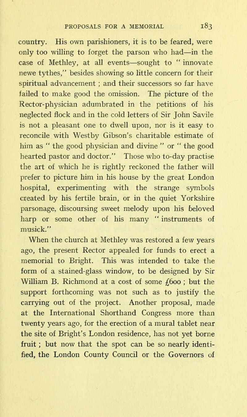 country. His own parishioners, it is to be feared, were only too willing to forget the parson who had—in the case of Methley, at all events—sought to “ innovate newe tythes,” besides showing so little concern for their spiritual advancement ; and their successors so far have failed to make good the omission. The picture of the Rector-physician adumbrated in the petitions of his neglected flock and in the cold letters of Sir John Savile is not a pleasant one to dwell upon, nor is it easy to reconcile with Westby Gibson’s charitable estimate of him as “ the good physician and divine ” or “ the good hearted pastor and doctor.” Those who to-day practise the art of which he is rightly reckoned the father will prefer to picture him in his house by the great London hospital, experimenting with the strange symbols created by his fertile brain, or in the quiet Yorkshire parsonage, discoursing sweet melody upon his beloved harp or some other of his many “ instruments of musick.” When the church at Methley was restored a few years ago, the present Rector appealed for funds to erect a memorial to Bright. This was intended to take the form of a stained-glass window, to be designed by Sir William B. Richmond at a cost of some £600 ; but the support forthcoming was not such as to justify the carrying out of the project. Another proposal, made at the International Shorthand Congress more than twenty years ago, for the erection of a mural tablet near the site of Bright’s London residence, has not yet borne fruit; but now that the spot can be so nearly identi- fied, the London County Council or the Governors of