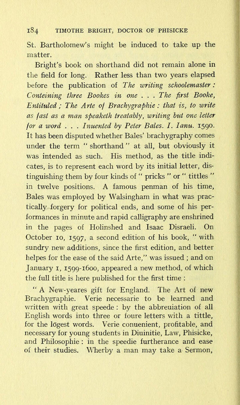 St. Bartholomew’s might be induced to take up the matter. Bright’s book on shorthand did not remain alone in the field for long. Rather less than two years elapsed before the publication of The writing schoolemaster: Conteining three Bookes in one ... The first Booke, Entituled ; The Arte of Brachygraphie: that is, to write as fast as a man speaketh treatably, writing but one letter for a word . . . Inuented by Peter Bales. I. Ianu. 1590. It has been disputed whether Bales’ brachygraphy comes under the term “ shorthand ” at all, but obviously it was intended as such. His method, as the title indi- cates, is to represent each word by its initial letter, dis- tinguishing them by four kinds of “ pricks ” or “ tittles ” in twelve positions. A famous penman of his time. Bales was employed by Walsingham in what was prac- tically forgery for political ends, and some of his per- formances in minute and rapid calligraphy are enshrined in the pages of Holinshed and Isaac Disraeli. On October 10, 1597, a second edition of his book, “ with sundry new additions, since the first edition, and better helpes for the ease of the said Arte,” was issued ; and on January 1, 1599-1600, appeared a new method, of which the full title is here published for the first time : “ A New-yeares gift for England. The Art of new Brachygraphie. Verie necessarie to be learned and written with great speede : by the abbreuiation of all English words into three or foure letters with a tittle, for the logest words. Verie conuenient, profitable, and necessary for young students in Diuinitie, Law, Phisicke, and Philosophic : in the speedie furtherance and ease of their studies. Wherby a man may take a Sermon,