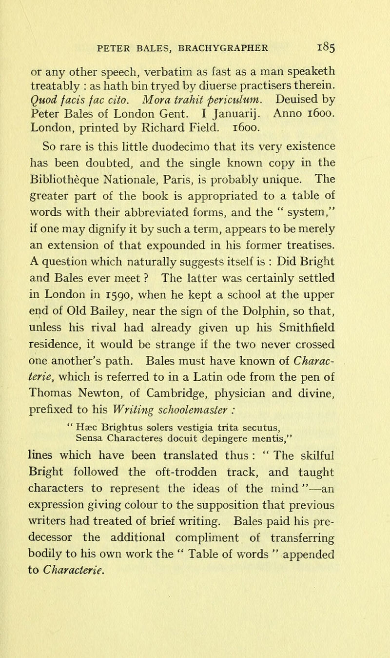 or any other speech, verbatim as fast as a man speaketh treatably : as hath bin tryed by diuerse practisers therein. Quod fads fac dto. Mora trahit pericidum. Deuised by Peter Bales of London Gent. I Januarij. Anno 1600. London, printed by Richard Field. 1600. So rare is this little duodecimo that its very existence has been doubted, and the single known copy in the Bibliotheque Nationale, Paris, is probably unique. The greater part of the book is appropriated to a table of words with their abbreviated forms, and the “ system,” if one may dignify it by such a term, appears to be merely an extension of that expounded in his former treatises. A question which naturally suggests itself is : Did Bright and Bales ever meet ? The latter was certainly settled in London in 1590, when he kept a school at the upper end of Old Bailey, near the sign of the Dolphin, so that, unless his rival had already given up his Smithfield residence, it would be strange if the two never crossed one another’s path. Bales must have known of Charac- terie, which is referred to in a Latin ode from the pen of Thomas Newton, of Cambridge, physician and divine, prefixed to his Writing schoolemaster : “ Haec Brightus solers vestigia trita secutus, Sensa Characteres docuit depingere mentis,” lines which have been translated thus : “ The skilful Bright followed the oft-trodden track, and taught characters to represent the ideas of the mind ”—an expression giving colour to the supposition that previous writers had treated of brief writing. Bales paid his pre- decessor the additional compliment of transferring bodily to his own work the “ Table of words ” appended to Characterie.