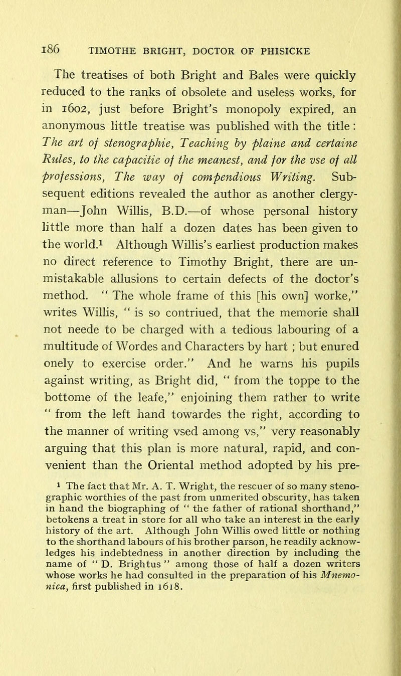 The treatises of both Bright and Bales were quickly reduced to the ranks of obsolete and useless works, for in 1602, just before Bright’s monopoly expired, an anonymous little treatise was published with the title : The art of stenographic, Teaching by plaine and certaine Rules, to the capacitie of the meanest, and for the vse of all professions, The way of compendious Writing. Sub- sequent editions revealed the author as another clergy- man—John Willis, B.D.—of whose personal history little more than half a dozen dates has been given to the world.1 Although Willis’s earliest production makes no direct reference to Timothy Bright, there are un- mistakable allusions to certain defects of the doctor’s method. “ The whole frame of this [his own] worke,” writes Willis, “is so contriued, that the memorie shall not neede to be charged with a tedious labouring of a multitude of Wordes and Characters by hart ; but enured onely to exercise order.” And he warns his pupils against writing, as Bright did, “ from the toppe to the bottome of the leafe,” enjoining them rather to write “ from the left hand towardes the right, according to the manner of writing vsed among vs,” very reasonably arguing that this plan is more natural, rapid, and con- venient than the Oriental method adopted by his pre- 1 The fact that Mr. A. T. Wright, the rescuer of so many steno- graphic worthies of the past from unmerited obscurity, has taken in hand the biographing of “ the father of rational shorthand,” betokens a treat in store for all who take an interest in the early history of the art. Although John Willis owed little or nothing to the shorthand labours of his brother parson, he readily acknow- ledges his indebtedness in another direction by including the name of “ D. Brightus ” among those of half a dozen writers whose works he had consulted in the preparation of his Mnemo- nica, first published in 1618.