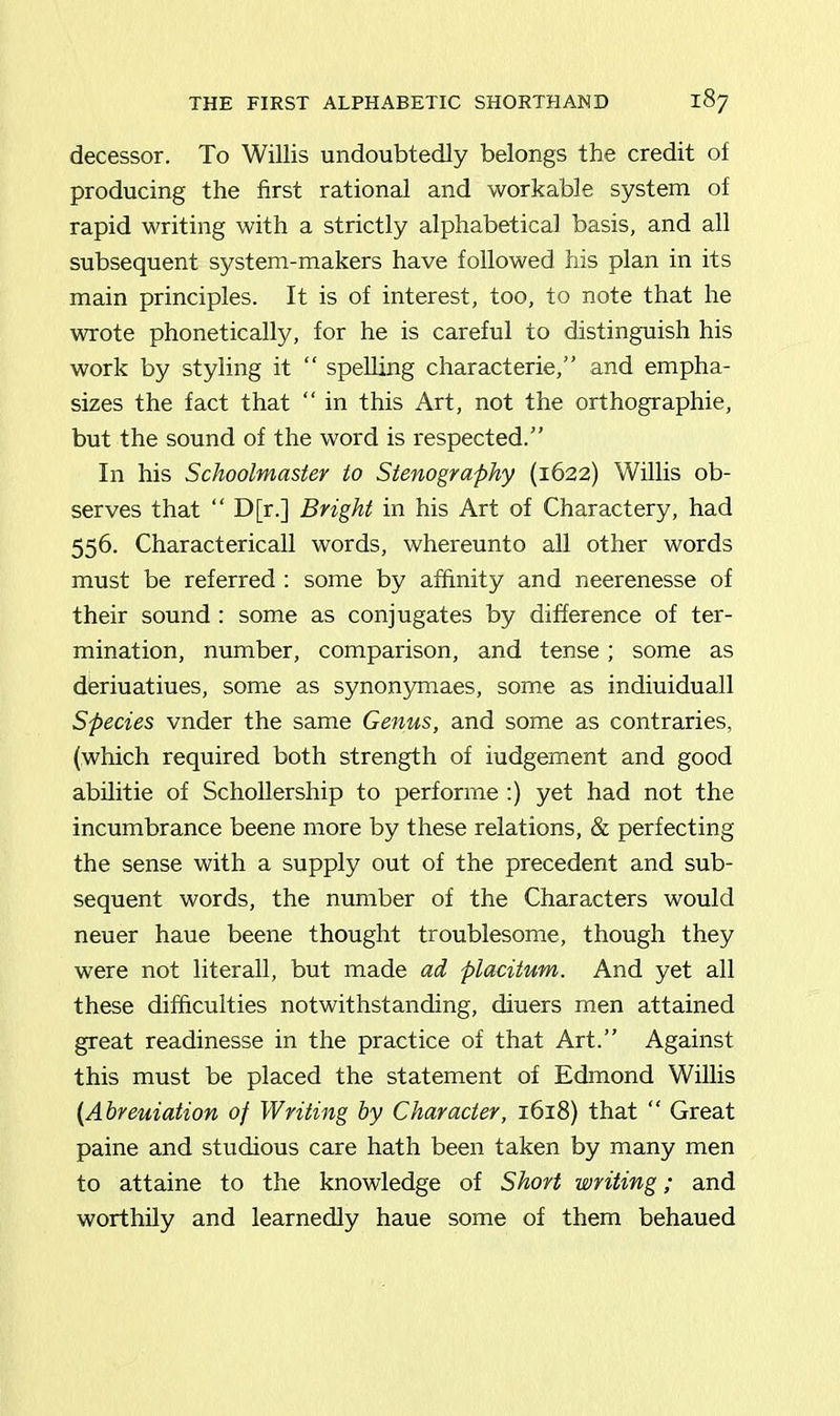 decessor. To Willis undoubtedly belongs the credit of producing the first rational and workable system of rapid writing with a strictly alphabetical basis, and all subsequent system-makers have followed his plan in its main principles. It is of interest, too, to note that he wrote phonetically, for he is careful to distinguish his work by styling it “ spelling characterie,” and empha- sizes the fact that “ in this Art, not the orthographie, but the sound of the word is respected.” In his Schoolmaster to Stenography (1622) Willis ob- serves that “ D[r.] Bright in his Art of Charactery, had 556. Charactericall words, whereunto all other words must be referred : some by affinity and neerenesse of their sound : some as conjugates by difference of ter- mination, number, comparison, and tense; some as deriuatiues, some as synonymaes, some as indiuiduall Species vnder the same Genus, and some as contraries, (which required both strength of iudgement and good abilitie of Schollership to performe :) yet had not the incumbrance beene more by these relations, & perfecting the sense with a supply out of the precedent and sub- sequent words, the number of the Characters would neuer haue beene thought troublesome, though they were not literall, but made ad placitum. And yet all these difficulties notwithstanding, diuers men attained great readinesse in the practice of that Art.” Against this must be placed the statement of Edmond Willis (Abreuiation of Writing by Character, 1618) that “ Great paine and studious care hath been taken by many men to attaine to the knowledge of Short writing; and worthily and learnedly haue some of them behaued