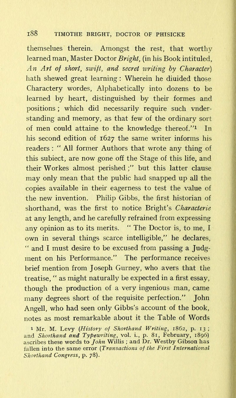 themselues therein. Amongst the rest, that worthy learned man, Master Doctor Bright, (in his Book intituled, An Art of short, swift, and secret writing by Character) hath shewed great learning: Wherein he diuided those Charactery wordes, Alphabetically into dozens to be learned by heart, distinguished by their formes and positions ; which did necessarily require such vnder- standing and memory, as that few of the ordinary sort of men could attaine to the knowledge thereof.”1 In his second edition of 1627 the same writer informs his readers : “ All former Authors that wrote any thing of this subiect, are now gone off the Stage of this life, and their Workes almost perished;” but this latter clause may only mean that the public had snapped up all the copies available in their eagerness to test the value of the new invention. Philip Gibbs, the first historian of shorthand, was the first to notice Bright’s Characterie at any length, and he carefully refrained from expressing any opinion as to its merits. “ The Doctor is, to me, I own in several things scarce intelligible,” he declares, “ and I must desire to be excused from passing a Judg- ment on his Performance.” The performance receives brief mention from Joseph Gurney, who avers that the treatise, “ as might naturally be expected in a first essay, though the production of a very ingenious man, came many degrees short of the requisite perfection.” John Angell, who had seen only Gibbs’s account of the book, notes as most remarkable about it the Table of Words 1 Mr. M. Levy (History of Shorthand Writing, 1862, p. 13 ; and Shorthand and Typewriting, vol. i., p. 81, February, 1896) ascribes these words to John Willis ; and Dr. Westby Gibson has fallen into the same error (Transactions of the First International Shorthand Congress, p. 78).