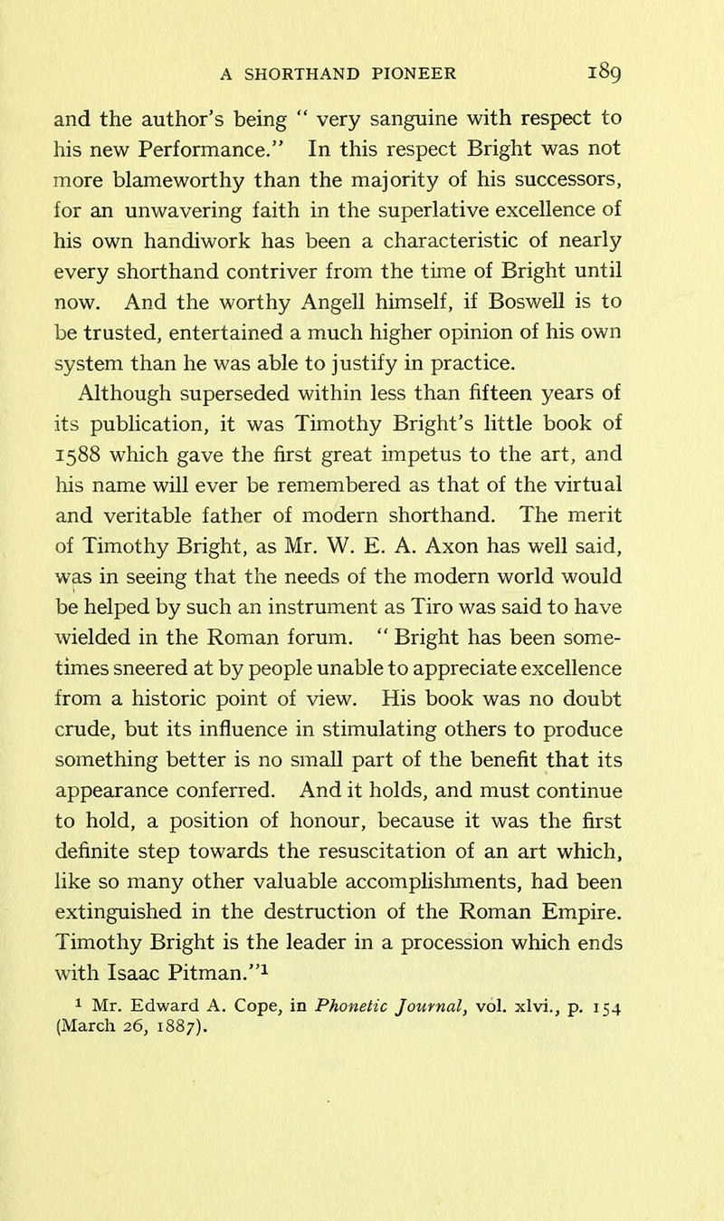 and the author’s being “ very sanguine with respect to his new Performance.” In this respect Bright was not more blameworthy than the majority of his successors, for an unwavering faith in the superlative excellence of his own handiwork has been a characteristic of nearly every shorthand contriver from the time of Bright until now. And the worthy Angell himself, if Boswell is to be trusted, entertained a much higher opinion of his own system than he was able to justify in practice. Although superseded within less than fifteen years of its publication, it was Timothy Bright’s little book of 1588 which gave the first great impetus to the art, and his name will ever be remembered as that of the virtual and veritable father of modern shorthand. The merit of Timothy Bright, as Mr. W. E. A. Axon has well said, was in seeing that the needs of the modern world would be helped by such an instrument as Tiro was said to have wielded in the Roman forum. “ Bright has been some- times sneered at by people unable to appreciate excellence from a historic point of view. His book was no doubt crude, but its influence in stimulating others to produce something better is no small part of the benefit that its appearance conferred. And it holds, and must continue to hold, a position of honour, because it was the first definite step towards the resuscitation of an art which, like so many other valuable accomplishments, had been extinguished in the destruction of the Roman Empire. Timothy Bright is the leader in a procession which ends with Isaac Pitman.”1 1 Mr. Edward A. Cope, in Phonetic Journal, vol. xlvi., p. 154 (March 26, 1887).