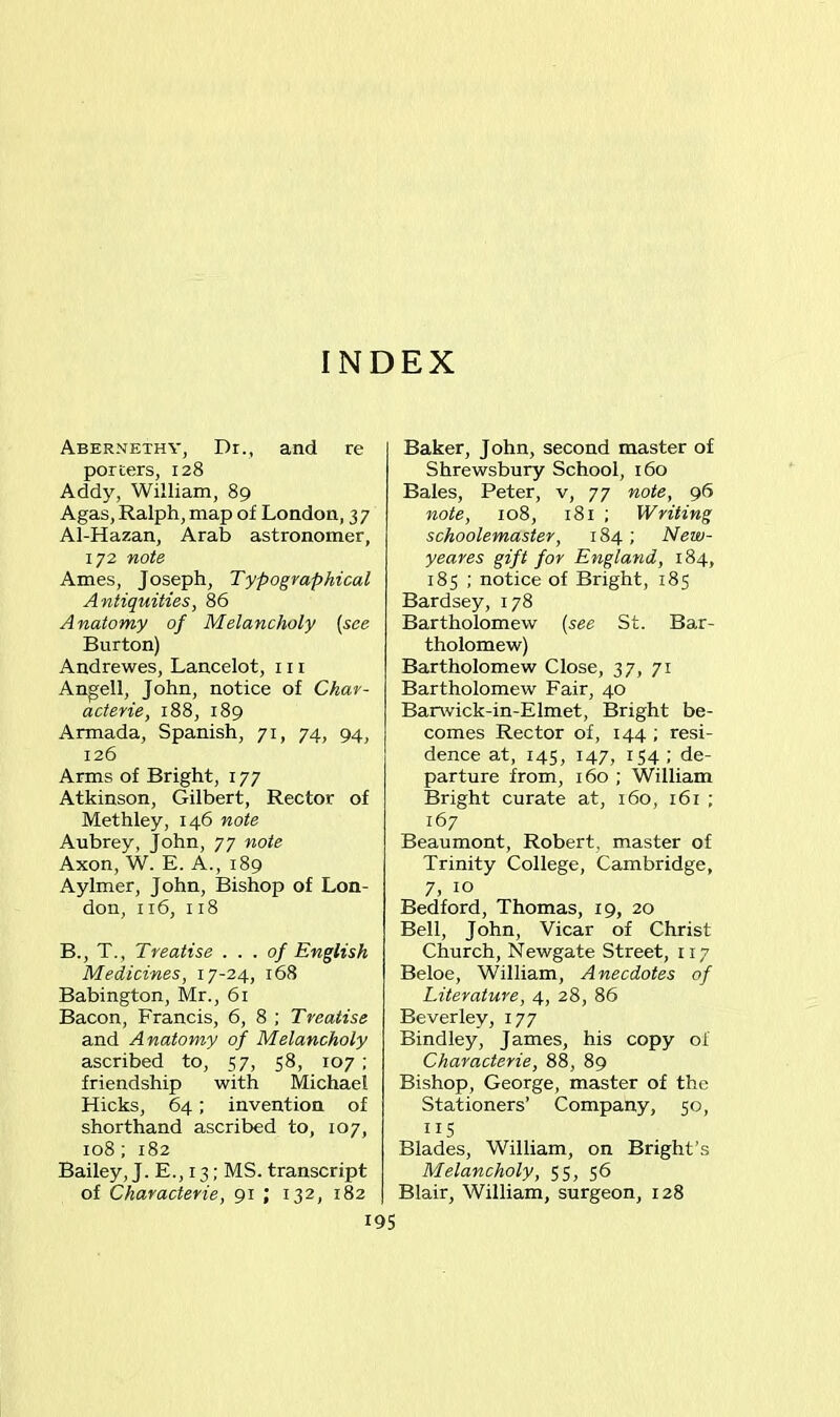 INDEX Abernethy, Dr., and re porters, 128 Addy, William, 89 Agas, Ralph, map of London, 37 Al-Hazan, Arab astronomer, 172 note Ames, Joseph, Typographical Antiquities, 86 Anatomy of Melancholy (see Burton) Andrewes, Lancelot, 111 Angell, John, notice of Char- acterie, 188, 189 Armada, Spanish, 71, 74, 94, 126 Arms of Bright, 177 Atkinson, Gilbert, Rector of Methley, 146 note Aubrey, John, 77 note Axon, W. E. A., 189 Aylmer, John, Bishop of Lon- don, 116, 118 B., T., Treatise . . . of English Medicines, 17-24, 168 Babington, Mr., 61 Bacon, Francis, 6, 8 ; Treatise and Anatomy of Melancholy ascribed to, 57, 58, 107 ; friendship with Michael Hicks, 64; invention of shorthand ascribed to, 107, 108; 182 Bailey, J. E., 13; MS. transcript of Characterie, 91 ; 132, 182 195 Baker, John, second master of Shrewsbury School, 160 Bales, Peter, v, 77 note, 96 note, 108, 181 ; Writing schoolemaster, 184 ; New- yeares gift for England, 184, 185 ; notice of Bright, 185 Bardsey, 178 Bartholomew (see St. Bar- tholomew) Bartholomew Close, 37, 71 Bartholomew Fair, 40 Barwick-in-Elmet, Bright be- comes Rector of, 144 ; resi- dence at, 145, 147, 154; de- parture from, 160 ; William Bright curate at, 160, 161 ; 167 Beaumont, Robert, master of Trinity College, Cambridge, 7, 10 Bedford, Thomas, 19, 20 Bell, John, Vicar of Christ Church, Newgate Street, 117 Beloe, William, Anecdotes of Literature, 4, 28, 86 Beverley, 177 Bindley, James, his copy of Characterie, 88, 89 Bishop, George, master of the Stationers’ Company, 50, US Blades, William, on Bright’s Melancholy, 55, 56 Blair, William, surgeon, 128