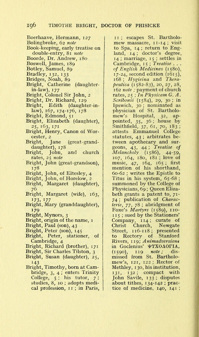 Boerhaave, Hermann, 127 Bolingbroke, 62 note Book-keeping, early treatise on double-entry, 81 note Boorde, Dr. Andrew, 180 Boswell, James, 189 Botley, Samuel, 89 Bradley, 132, 133 Bridges, Noah, 89 Bright, Catherine (daughter- in-law), 177 Bright, Colonel Sir John, 2 Bright, Dr. Richard, 129 Bright, Edith (daughter-in- law), 167, 174-176, 178 Bright, Edmond, 51 Bright, Elizabeth (daughter), 25, 163, 171 Bright, Henry, Canon of Wor- cester, 2 Bright, Jane (great-grand- daughter), 178 Bright, John, and church rates, 25 note Bright, John (great-grandson), 178 Bright, John, of Eltesley, 4 Bright, John, of Horelow, 2 Bright, Margaret (daughter), 76 Bright, Margaret (wife), 163, 173, 177 Bright, Mary (granddaughter), 179 Bright, Mynors, 3 Bright, origin of the name, 1 Bright, Paul (son), 43 Bright, Peter (son), 145 Bright, Peter, stationer, of Cambridge, 4 Bright, Richard (brother), 171 Bright, Sir Charles Tilston, 3 Bright, Susan (daughter), 25, 143 Bright, Timothy, born at Cam- bridge, 3, 4 ; enters Trinity College, 5 ; his tutor, 7 ; studies, 8, 10 ; adopts medi- cal profession, 11 ; in Paris, 11 ; escapes St. Bartholo- mew massacre, 11-14; visit to Spa, 14 ; return to Eng- land, 14 ; doctor’s degree, 14 ; marriage, 15 ; settles in Cambridge, 15 ; Treatise . . . of English Medicines (1580), 17-24, second edition (1615), 168 ; Hygieina and Thera- peutica (1582-83), 20, 27, 28, 162 note ; payment of church rates, 25 ; In Physicam G. A. Scribonii (1584), 29, 30 ; in Ipswich, 30 ; nominated as physician of St. Bartholo- mew’s Hospital, 32, ap- pointed, 35, 36; house by Smithfield, 37, 61, 70, 183 ; attests Emmanuel College statutes, 43 ; arbitrates be- tween apothecary and sur- geons, 43, 44; Treatise of Melancholy (1586), 44-59, 107, 164, 180, 181 ; love of music, 47, 164, 165 ; first mention of his shorthand, 60-62 ; writes the Epistle to Titus in his system, 65-68 ; summoned by the College of Physicians, 69; Queen Eliza- beth grants a patent to, 71- 74; publication of Charac- ters, 77, 78 ; abridgment of Foxe’s Martyrs (1589), no- 115 ; sued by the Stationers’ Company, 114; curate of Christ Church, Newgate Street, 116-118; presented to Rectory of Stanford Rivers, 119; Animadversions in Goclenius’ 'FTXOAOriA, (1590), 119 note; dis- missed from St. Bartholo- mew’s, 121, 122 ; Rector of Methley, 130, his institution, 131, 132 ; compact with John Savile, 133 ; disputes about tithes, 134-142 ; prac- tice of medicine, 140, 141 ;