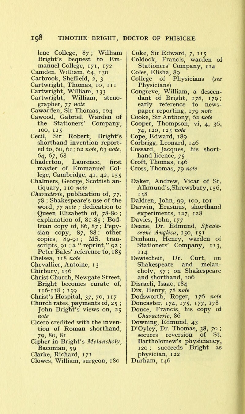 lene College, 87 ; William Bright’s bequest to Em- manuel College, 171, 172 Camden, William, 64, 130 Carbrook, Sheffield, 2, 3 Cartwright, Thomas, 10, 111 Cartwright, William, 133 Cartwright, William, steno- grapher, 77 note Cawarden, Sir Thomas, 104 Cawood, Gabriel, Warden of the Stationers’ Company, 100, 115 Cecil, Sir Robert, Bright’s shorthand invention report- ed to, 60, 61; 62 note, 63 note, 64, 67, 68 Chaderton, Laurence, first master of Emmanuel Col- lege, Cambridge, 41, 42, 155 Chalmers, George, Scottish an- tiquary, 110 note Characterie, publication of, 77, 78 ; Shakespeare’s use of the word, 77 note ; dedication to Queen Elizabeth of, 78-80 ; explanation of, 81-85 ; Bod- leian copy of, 86, 87; Pepy- sian copy, 87, 88; other copies, 89-91 ; MS. tran- scripts, 91 ; a “ reprint,” 92 ; Peter Bales’ reference to, 185 Chelsea, 118 note Chevallier, Antoine, 13 Chirbury, 156 Christ Church, Newgate Street, Bright becomes curate of, 116-118 ; 159 Christ’s Hospital, 37, 70, 117 Church rates, payments of, 2 5 ; John Bright’s views on, 25 note Cicero credited with the inven- tion of Roman shorthand, 79, 80, 81 Cipher in Bright’s Melancholy, Baconian, 59 Clarke, Richard, 171 Clowes, William, surgeon, 180 Coke, Sir Edward, 7, 115 Coldock, Francis, warden of Stationers’ Company, 114 Coles, Elisha, 89 College of Physicians (see Physicians) Congreve, William, a descen- dant of Bright, 178, 179; early reference to news- paper reporting, 179 note Cooke, Sir Anthony, 62 note Cooper, Thompson, vi, 4, 36, 74, 120, 125 note Cope, Edward, 189 Corbrigg, Leonard, 146 Cossard, Jacques, his short- hand licence, 75 Croft, Thomas, 146 Cross, Thomas, 79 note Daker, Andrew, Vicar of St. Alkmund’s,Shrewsbury, 156, 158 Daldren, John, 99, 100, 101 Darwin, Erasmus, shorthand experiments, 127, 128 Davies, John, 177 Deane, Dr. Edmund, Spada- crene Anglica, 150, 151 Denham, Henry, warden of Stationers’ Company, 113, 114 Dewischeit, Dr. Curt, on Shakespeare and melan- choly, 57 ; on Shakespeare and shorthand, 106 Disraeli, Isaac, 184 Dix, Henry, 78 note Dodsworth, Roger, 176 note Doncaster, 174, 175, 177, 178 Douce, Francis, his copy of Characterie, 86 Downing, Edmund, 43 D’Oyley, Dr. Thomas, 38, 70 ; secures reversion of St. Bartholomew’s physiciancy, 120 ; succeeds Bright as physician, 122 Durham, 146