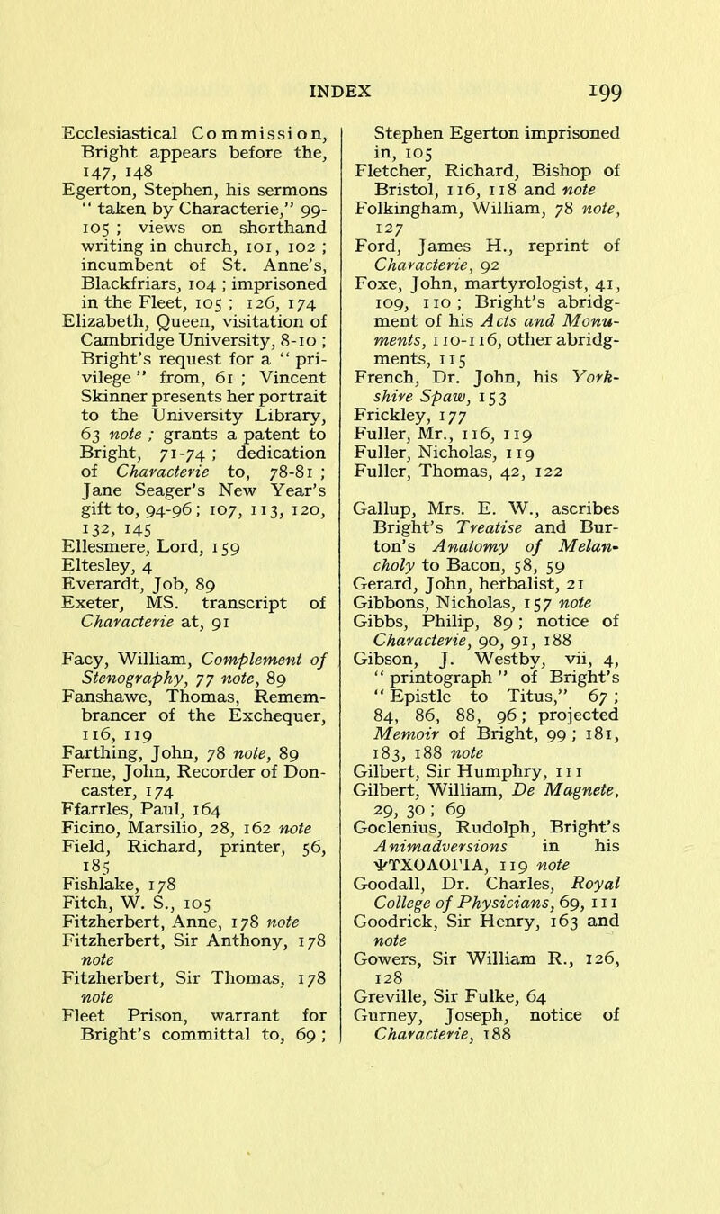 Ecclesiastical Commission, Bright appears before the, 147, 148 Egerton, Stephen, his sermons “ taken by Characterie,” 99- 105 ; views on shorthand writing in church, 101, 102 ; incumbent of St. Anne’s, Blackfriars, 104 ; imprisoned in the Fleet, 105 ; 126, 174 Elizabeth, Queen, visitation of Cambridge University, 8-10 ; Bright’s request for a “ pri- vilege ” from, 61 ; Vincent Skinner presents her portrait to the University Library, 63 note ; grants a patent to Bright, 71-74 ; dedication of Characterie to, 78-81 ; Jane Seager’s New Year’s gift to, 94-96; 107, 113, 120, 132, 145 Ellesmere, Lord, 159 Eltesley, 4 Everardt, Job, 89 Exeter, MS. transcript of Characterie at, 91 Facy, William, Complement of Stenography, 77 note, 89 Fanshawe, Thomas, Remem- brancer of the Exchequer, 116, 119 Farthing, John, 78 note, 89 Feme, John, Recorder of Don- caster, 174 Ffarrles, Paul, 164 Ficino, Marsilio, 28, 162 note Field, Richard, printer, 56, 185 Fishlake, 178 Fitch, W. S., 105 Fitzherbert, Anne, 178 note Fitzherbert, Sir Anthony, 178 note Fitzherbert, Sir Thomas, 178 note Fleet Prison, warrant for Bright’s committal to, 69 ; Stephen Egerton imprisoned in, 105 Fletcher, Richard, Bishop of Bristol, 116, 118 and note Folkingham, William, 78 note, 127 Ford, James H., reprint of Characterie, 92 Foxe, John, martyrologist, 41, 109, 110 ; Bright’s abridg- ment of his Acts and Monu- ments, 110-116, other abridg- ments, 115 French, Dr. John, his York- shire Spaw, 153 Frickley, 177 Fuller, Mr., 116, 119 Fuller, Nicholas, 119 Fuller, Thomas, 42, 122 Gallup, Mrs. E. W., ascribes Bright’s Treatise and Bur- ton’s Anatomy of Melan- choly to Bacon, 58, 59 Gerard, John, herbalist, 21 Gibbons, Nicholas, 157 note Gibbs, Philip, 89; notice of Characterie, go, 91, 188 Gibson, J. Westby, vii, 4, “ printograph ” of Bright’s “ Epistle to Titus,” 67 ; 84, 86, 88, 96; projected Memoir of Bright, 99 ; 181, 183, 188 note Gilbert, Sir Humphry, 111 Gilbert, William, De Magnete, 29, 30 ; 69 Goclenius, Rudolph, Bright’s Animadversions in his ^TXOAOriA, 119 note Goodall, Dr. Charles, Royal College of Physicians, 69, 111 Goodrick, Sir Henry, 163 and note Gowers, Sir William R., 126, 128 Greville, Sir Fulke, 64 Gurney, Joseph, notice of Characterie, 188