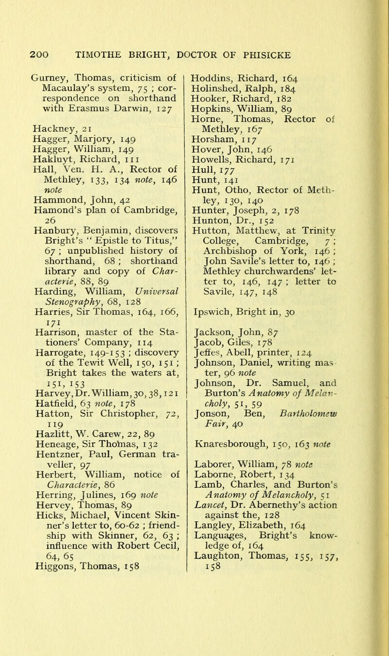 Gurney, Thomas, criticism of Macaulay’s system, 75 ; cor- respondence on shorthand with Erasmus Darwin, 127 Hackney, 21 Hagger, Marjory, 149 Hagger, William, 149 Hakluyt, Richard, 111 Hall, Ven. H. A., Rector of Methley, 133, 134 note, 146 note Hammond, John, 42 Hamond’s plan of Cambridge, 26 Hanbury, Benjamin, discovers Bright’s “ Epistle to Titus,” 67 ; unpublished history of shorthand, 68 ; shorthand library and copy of Char- acter^, 88, 89 Harding, William, Universal Stenography, 68, 128 Harries, Sir Thomas, 164, 166, 171 Harrison, master of the Sta- tioners’ Company, 114 Harrogate, 149-153 ; discovery of the Tewit Well, 150, 151 ; Bright takes the waters at, I5I) 153 Harvey, Dr. William, 30,38,121 Hatfield, 63 note, 178 Hatton, Sir Christopher, 72, 119 Hazlitt, W. Carew, 22, 89 Heneage, Sir Thotnas, 132 Hentzner, Paul, German tra- veller, 97 Herbert, William, notice of Characterie, 86 Herring, Julines, 169 note Hervey, Thomas, 89 Hicks, Michael, Vincent Skin- ner’s letter to, 60-62 ; friend- ship with Skinner, 62, 63 ; influence with Robert Cecil, 64, 65 Higgons, Thomas, 158 Hoddins, Richard, 164 Holinslied, Ralph, 184 Hooker, Richard, 182 Hopkins, William, 89 Horne, Thomas, Rector of Methley, 167 Horsham, 117 Hover, John, 146 Howells, Richard, 171 Hull, 177 Hunt, 141 Hunt, Otho, Rector of Meth- ley, 130, 140 Hunter, Joseph, 2, 178 Hunton, Dr., 152 Hutton, Matthew, at Trinity College, Cambridge, 7 ; Archbishop of York, 146; John Savile’s letter to, 146 ; Methley churchwardens’ let- ter to, 146, 147 ; letter to Savile, 147, 148 Ipswich, Bright in, 30 Jackson, John, 87 Jacob, Giles, 178 Jeffes, Abell, printer, 124 Johnson, Daniel, writing mas ter, 96 note Johnson, Dr. Samuel, and Burton’s Anatomy of Melan- choly, 51, 59 Jonson, Ben, Bartholomew Fair, 40 Knaresborough, 150, 163 note Laborer, William, 78 note Laborne, Robert, 134 Lamb, Charles, and Burton’s Anatomy of Melancholy, 51 Lancet, Dr. Abernethy’s action against the, 128 Langley, Elizabeth, 164 Languages, Bright’s know- ledge of, 164 Laughton, Thomas, 155, 157, 158