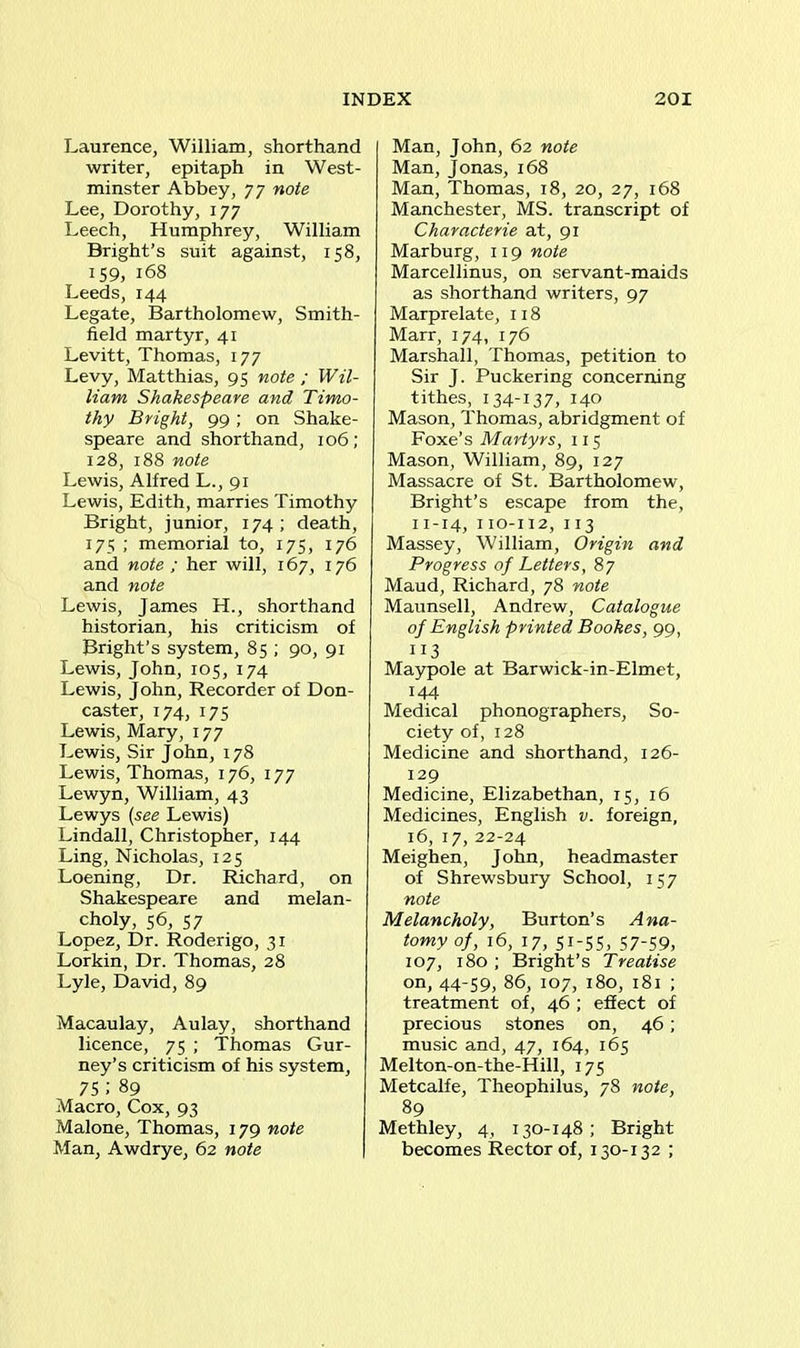 Laurence, William, shorthand writer, epitaph in West- minster Abbey, 77 note Lee, Dorothy, 177 Leech, Humphrey, William Bright’s suit against, 158, 159, 168 Leeds, 144 Legate, Bartholomew, Smith- field martyr, 41 Levitt, Thomas, 177 Levy, Matthias, 95 note ; Wil- liam Shakespeare and Timo- thy Bright, 99 ; on Shake- speare and shorthand, 106; 128, 188 note Lewis, Alfred L., 91 Lewis, Edith, marries Timothy Bright, junior, 174; death, 175 ; memorial to, 175, 176 and note ; her will, 167, 176 and note Lewis, James H., shorthand historian, his criticism of Bright’s system, 85 ; 90, 91 Lewis, John, 105, 174 Lewis, J ohn, Recorder of Don- caster, 174, 175 Lewis, Mary, 177 Lewis, Sir John, 178 Lewis, Thomas, 176, 177 Lewyn, William, 43 Lewys (see Lewis) Lindall, Christopher, 144 Ling, Nicholas, 125 Loening, Dr. Richard, on Shakespeare and melan- choly, 56, 57 Lopez, Dr. Roderigo, 31 Lorkin, Dr. Thomas, 28 Lyle, David, 89 Macaulay, Aulay, shorthand licence, 75 ; Thomas Gur- ney’s criticism of his system, 75 ; 89 Macro, Cox, 93 Malone, Thomas, 179 note Man, Awdrye, 62 note Man, John, 62 note Man, Jonas, 168 Man, Thomas, 18, 20, 27, 168 Manchester, MS. transcript of Characterie at, 91 Marburg, 119 note Marcellinus, on servant-maids as shorthand writers, 97 Marprelate, 118 Marr, 174, 176 Marshall, Thomas, petition to Sir J. Puckering concerning tithes, 134-137, 140 Mason, Thomas, abridgment of Foxe’s Martyrs, 115 Mason, William, 89, 127 Massacre of St. Bartholomew, Bright’s escape from the, 11-14, 110-112, 113 Massey, William, Origin and Progress of Letters, 87 Maud, Richard, 78 note Maunsell, Andrew, Catalogue of English printed Bookes, 99, 113 Maypole at Barwick-in-Elmet, 144 Medical phonographers, So- ciety of, 128 Medicine and shorthand, 126- 129 Medicine, Elizabethan, 15, 16 Medicines, English v. foreign, 16, 17, 22-24 Meighen, John, headmaster of Shrewsbury School, 157 note Melancholy, Burton’s Ana- tomy of, 16, 17, 51-55, 57-59, 107, 180 ; Bright’s Treatise on, 44-59, 86, 107, 180, 181 ; treatment of, 46 ; effect of precious stones on, 46; music and, 47, 164, 165 Melton-on-the-Hill, 175 Metcalfe, Theophilus, 78 note, 89 Methley, 4, 130-148; Bright becomes Rector of, 130-132 ;