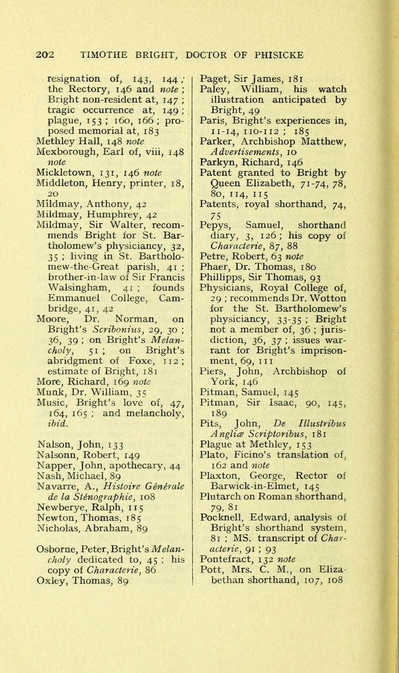 resignation of, 143, 144 ; the Rectory, 146 and note ; Bright non-resident at, 147 ; tragic occurrence at, 149; plague, 153; 160, 166; pro- posed memorial at, 183 Methley Hall, 148 note Mexborough, Earl of, viii, 148 note Mickletown, 131, 146 note Middleton, Henry, printer, 18, 20 Mildmay, Anthony, 42 Mildmay, Humphrey, 42 Mildmay, Sir Walter, recom- mends Bright for St. Bar- tholomew’s physiciancy, 32, 35 ; living in St. Bartholo- mew-the-Great parish, 41 ; brother-in-law of Sir Francis Walsingham, 41 ; founds Emmanuel College, Cam- bridge, 41, 42 Moore, Dr. Norman, on Bright’s Scribonius, 29, 30 ; 36, 39 ; on Bright’s Melan- choly, 51 ; on Bright’s abridgment of Foxe, 112 ; estimate of Bright, 181 More, Richard, 169 note Munk, Dr. William, 35 Music, Bright’s love of, 47, 164, 165 ; and melancholy, ibid. Nalson, John, 133 Nalsonn, Robert, 149 Napper, John, apothecary, 44 Nash, Michael, 89 Navarre, A., Histoire Generate de la Stenographic, 108 Newberye, Ralph, 115 Newton, Thomas, 185 Nicholas, Abraham, 89 Osborne, Peter, Bright’s Melan- choly dedicated to, 45 ; his copy of Characterie, 86 Oxley, Thomas, 89 Paget, Sir James, 181 Paley, William, his watch illustration anticipated by Bright, 49 Paris, Bright’s experiences in, n-14, 110-112 ; 185 Parker, Archbishop Matthew, Advertisements, 10 Parkyn, Richard, 146 Patent granted to Bright by Queen Elizabeth, 71-74, 78, 80, 114, 115 Patents, royal shorthand, 74, 75 Pepys, Samuel, shorthand diary, 3, 126; his copy of Characterie, 87, 88 Petre, Robert, 63 note Phaer, Dr. Thomas, 180 Phillipps, Sir Thomas, 93 Physicians, Royal College of, 29 ; recommends Dr. Wotton for the St. Bartholomew’s physiciancy, 33-35 ; Bright not a member of, 36 ; juris- diction, 36, 37 ; issues war- rant for Bright’s imprison- ment, 69, 111 Piers, John, Archbishop of York, 146 Pitman, Samuel, 145 Pitman, Sir Isaac, 90, 145, 189 Pits, John, De Illustribus Anglice Scriptoribus, 181 Plague at Methley, 153 Plato, Ficino’s translation of, 162 and note Plaxton, George, Rector of Barwick-in-Elmet, 145 Plutarch on Roman shorthand, 79. 81 Pocknell, Edward, analysis of Bright’s shorthand system, 81 ; MS. transcript of Char- acters, 91 ; 93 Pontefract, 132 note Pott, Mrs. C. M., on Eliza bethan shorthand, 107, 108