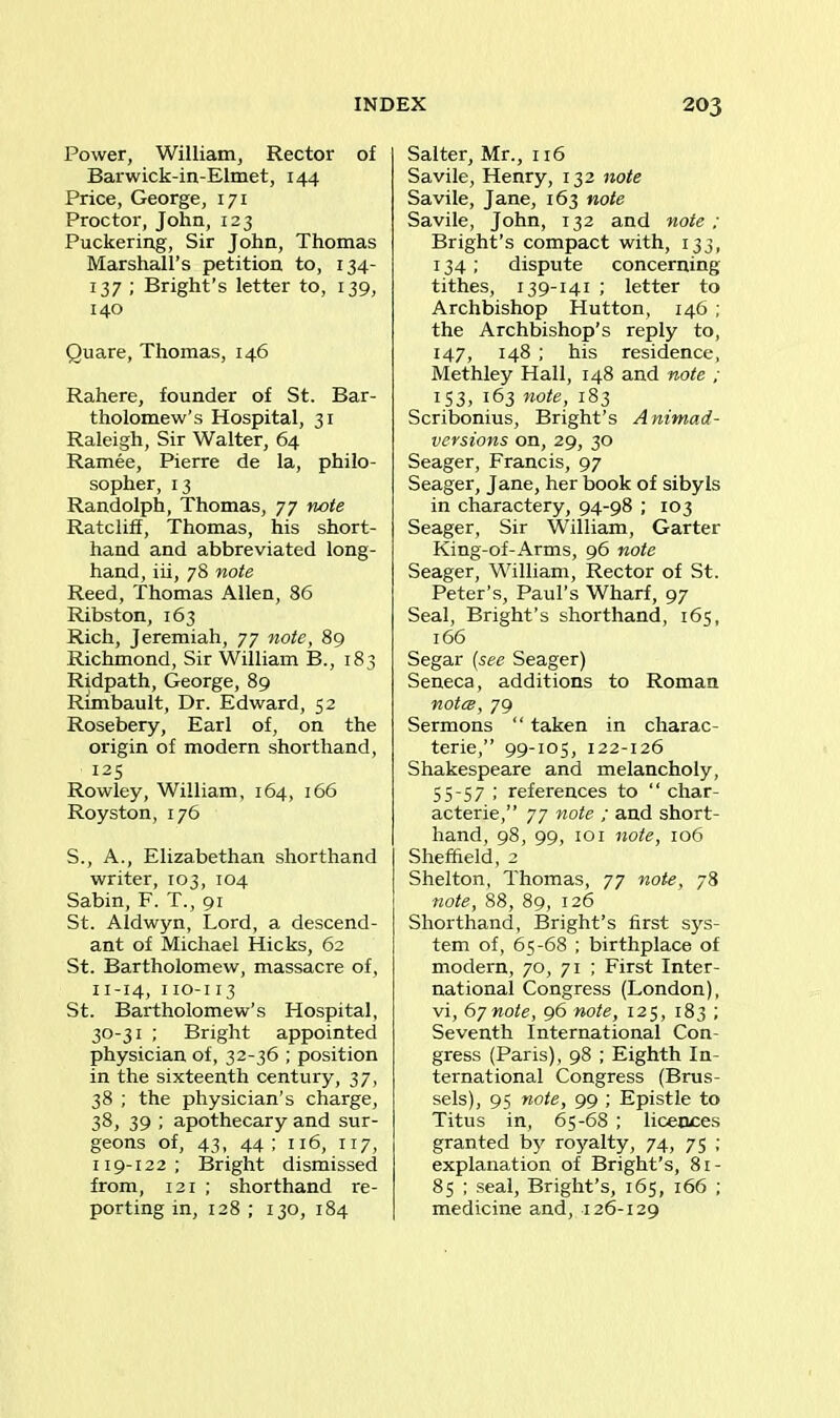 Power, William, Rector of Barwick-in-Elmet, 144 Price, George, 171 Proctor, John, 123 Puckering, Sir John, Thomas Marshall’s petition to, 134- 137 ; Bright’s letter to, 139, 140 Quare, Thomas, 146 Rahere, founder of St. Bar- tholomew’s Hospital, 31 Raleigh, Sir Walter, 64 Ramee, Pierre de la, philo- sopher, 13 Randolph, Thomas, 77 note Ratcliff, Thomas, his short- hand and abbreviated long- hand, iii, 78 note Reed, Thomas Allen, 86 Ribston, 163 Rich, Jeremiah, 77 note, 89 Richmond, Sir William B., 183 Ridpath, George, 89 Rimbault, Dr. Edward, 52 Rosebery, Earl of, on the origin of modern shorthand, 125 Rowley, William, 164, 166 Royston, 176 S., A., Elizabethan shorthand writer, 103, 104 Sabin, F. T., 91 St. Aldwyn, Lord, a descend- ant of Michael Hicks, 62 St. Bartholomew, massacre of, 11-14, 110-113 St. Bartholomew’s Hospital, 30-31 ; Bright appointed physician of, 32-36 ; position in the sixteenth century, 37, 38 ; the physician’s charge, 38, 39 ; apothecary and sur- geons of, 43, 44; 116, 117, 119-122; Bright dismissed from, 121 ; shorthand re- porting in, 128 ; 130, 184 Salter, Mr., 116 Savile, Henry, 132 note Savile, Jane, 163 note Savile, John, 132 and note; Bright’s compact with, 133, 134; dispute concerning tithes, 139-141 ; letter to Archbishop Hutton, 146 ; the Archbishop’s reply to, 147, 148 ; his residence, Methley Hall, 148 and note ; 1 S3, 163 note, 183 Scribonius, Bright’s A nimad- versions on, 29, 30 Seager, Francis, 97 Seager, Jane, her book of sibyls in charactery, 94-98 ; 103 Seager, Sir William, Garter King-of-Arms, 96 note Seager, William, Rector of St. Peter’s, Paul’s Wharf, 97 Seal, Bright’s shorthand, 165, 166 Segar (see Seager) Seneca, additions to Roman notes, 79 Sermons “ taken in charac- ters,” 99-105, 122-126 Shakespeare and melancholy, 55-57 ; references to “ char- acters,” 77 note ; and short- hand, 98, 99, 101 note, 106 Sheffield, 2 Shelton, Thomas, 77 note, 78 note, 88, 89, 126 Shorthand, Bright’s first sys- tem of, 65-68 ; birthplace of modern, 70, 71 ; First Inter- national Congress (London), vi, 67note, 96 note, 125, 183 ; Seventh International Con- gress (Paris), 98 ; Eighth In- ternational Congress (Brus- sels), 95 note, 99 ; Epistle to Titus in, 65-68 ; licences granted by royalty, 74, 75 ; explanation of Bright’s, Si- 85 ; seal, Bright’s, 165, 166 ; medicine and, 126-129