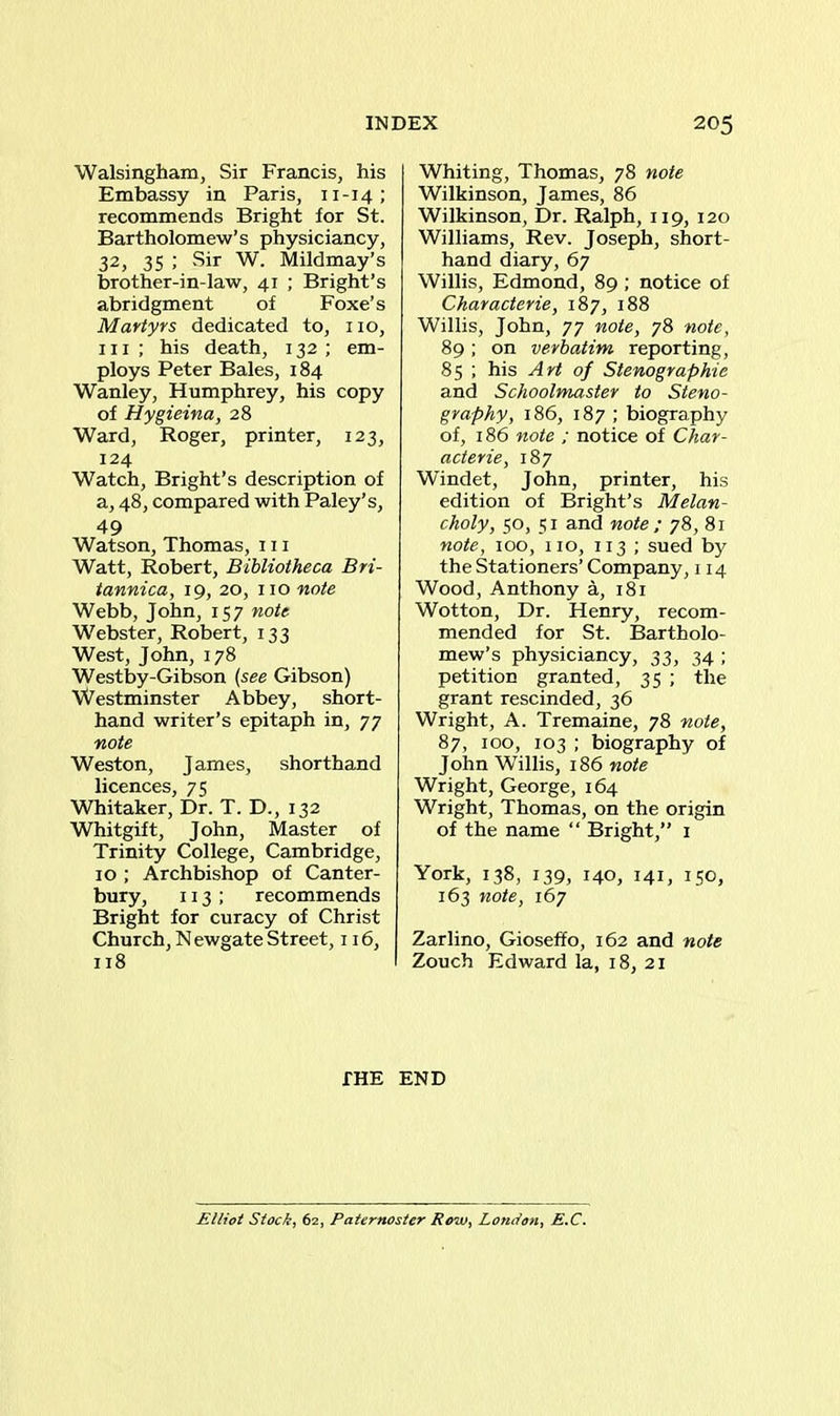Walsingham, Sir Francis, his Embassy in Paris, 11-14; recommends Bright for St. Bartholomew’s physiciancy, 32, 35 ; .Sir W. Mildmay’s brother-in-law, 41 ; Bright’s abridgment of Foxe’s Martyrs dedicated to, no, in ; his death, 132; em- ploys Peter Bales, 184 Wanley, Humphrey, his copy of Hygieina, 28 Ward, Roger, printer, 123, 124 Watch, Bright’s description of a, 48, compared with Paley’s, 49 Watson, Thomas, in Watt, Robert, Bibliotheca Bri- tannica, 19, 20, no note Webb, John, 157 note Webster, Robert, 133 West, John, 178 Westby-Gibson (see Gibson) Westminster Abbey, short- hand writer’s epitaph in, 77 note Weston, James, shorthand licences, 75 Whitaker, Dr. T. D., 132 Whitgift, John, Master of Trinity College, Cambridge, 10 ; Archbishop of Canter- bury, 113; recommends Bright for curacy of Christ Church, N ewgate Street, 116, 118 Whiting, Thomas, 78 note Wilkinson, James, 86 Wilkinson, Dr. Ralph, 119, 120 Williams, Rev. Joseph, short- hand diary, 67 Willis, Edmond, 89 ; notice of Characterie, 187, 188 Willis, John, 77 note, 78 note, 89; on verbatim reporting, 85 ; his Art of Stenographic and Schoolmaster to Steno- graphy, 186, 187 ; biography of, 186 note ; notice of Char- acterie, 187 Windet, John, printer, his edition of Bright’s Melan- choly, 50, 51 and note ; 78, 81 note, 100, no, 113 ; sued by the Stationers’ Company, 114 Wood, Anthony a, 181 Wotton, Dr. Henry, recom- mended for St. Bartholo- mew’s physiciancy, 33, 34 ; petition granted, 35 ; the grant rescinded, 36 Wright, A. Tremaine, 78 note, 87, 100, 103 ; biography of John Willis, 186 note Wright, George, 164 Wright, Thomas, on the origin of the name “ Bright,” 1 York, 138, 139, 140, 141, 150, 163 note, 167 Zarlino, Gioseffo, 162 and note Zouch Edward la, 18, 21 THE END Elliot Stock, 62, Paternoster Row, London, E.C.