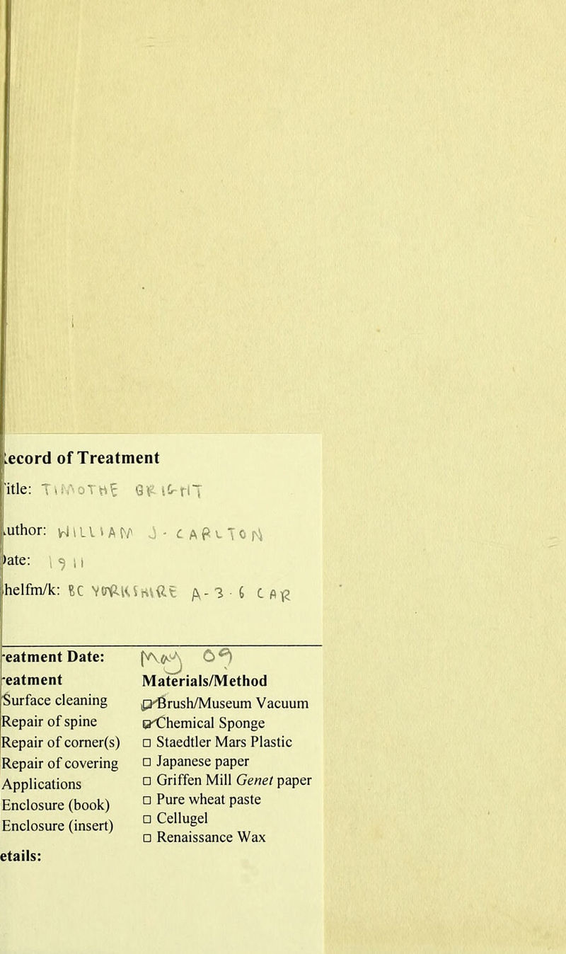 Lecord of Treatment itle: Tw.'oTht 6 t tr f l ( .uthor: HIU-'A U v) - C A f* e To r) •ate: i <5 11 helfm/k: BC Vtnp-lUrttdt /\-3 6 CA£ •eatment Date: Materials/Method 'eatment Surface cleaning p-Brush/Museum Vacuum Repair of spine O'themical Sponge Repair of corner(s) □ Staedtler Mars Plastic Repair of covering Applications Enclosure (book) Enclosure (insert) □ Japanese paper □ Griffen Mill Genet paper □ Pure wheat paste □ Cellugel □ Renaissance Wax etails: