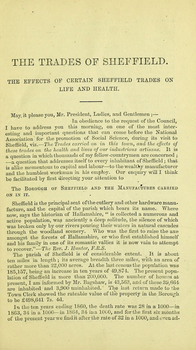 THE TRADES OF SHEFFIELD. THE EFFECTS OF CEKTAIN SHEFFIELD TEADES ON LIFE AND HEALTH. May. it please you, Mr. President, Ladies, and Gentlemen ;— In obedience to the request of the Council, I have to address you this morning, on one of the most inter- esting and important questions that can come before the National Association for the promotion of Social Science, during its visit to Sheffield viz.—The Trades carried on in this town, and the effects of these trades on the health and lives of our industrious artisans. It is a question in which thousands of my fellow-countrymen are concerned ; a question that addresses itself to every inhabitant of Sheffield; that is alike momentous to capital and labour—to the wealthy manufacturer and the humblest workman in his employ. Our enquiry will I think be facilitated by first directing your attention to The Borough or Sheffield and the Manufactures carried on IN IT. Sheffield is the principal seat of the cutlery and other hardware manu- facture, and the capital of the parish which bears its name. Where now, says the historian of Hallamshire,  is collected a numerous and active population, was anciently a deep solitude, the silence of which was broken only by our rivers pouring their waters in natural cascades through the woodland scenery. Who was the first to raise the axe amongst the forests of Hallamshire, or who first established himself and his family in one of its romantic vallies it is now vain to attempt to recover.—The Rev. J. Eivnter, F.R.S. The parish of Sheffield is of considerable extent. It is about ten miles in length ; its average breadth three miles, with an area of rather more than 22,000 acres. At the last census the population was 185,157, being an increase in ten years of 49,874. The present popu- lation of Sheffield is more than 200,000. The number of houses at present, I am informed by Mr. Bagshaw, is 43,563, and of these 39,664 are inhabited and 3,900 uninhabited.' The last return made to the Town Clerk showed the rateable value of the property in the Borough to be £498,641 7s. 4d. In the ten years ending 1860, the death rate was 28 in a 1000—in 1863, 34 in a 1000—in 1864, 34 ina 1000, and for the first six months of the present year we findit after the rate of 32 in a 1000, and <:ven ad-