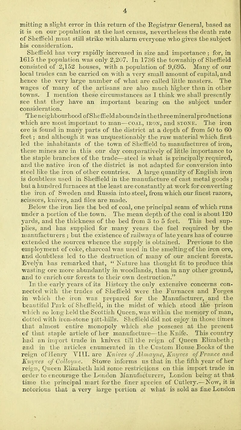 mitting a slight error in this return of the Registrar General, based as it is on our population at the last census, nevertheless the death rate of Sheffield must still strike with alarm everyone who gives the subject his consideration. Sheffield has very rapidly increased in size and importance ; for, in 1615 the population was only 2,207. In 1736 the township of Sheffield consisted of 2,152 houses, with a population of 9,695. Many of our local trades can be carried on with a very small amount of capital, and hence the very large number of what are called little masters. The wages of many of the artisans are also much higher than in other towns. I mention these circumstances as I think we shall presently see that they have an important bearing on the subject under consideration. Theneighbourhood of Sheffield aboundsinthethree mineral productions which are most important to man—coal, ikon, and stone. The iron ore is found in many parts of the district at a depth of from 50 to 60 feet; and although it was unquestionably the raw material which first led the inhabitants of the town of Sheffield to manufactures of iron, these mines are in this our day comparatively of little importance to the staple branches of the trade—steel is what is principally required, and the native iron of the district is not adapted for conversion into steel like the iron of other countries. A large quantity of English iron is doubtless used in Sheffield in the manufacture of cast metal goods ; but a hundred furnaces at the least are constantly at work for converting the iron of Sweden and Russia into steel, from which our finest razors, scissors, knives, and files are made. Below the iron lies the bed of coal, one principal seam of which runs under a portion of the town. The mean depth of the coal is about 120 yards, and the thickness of the bed from 3 to 5 feet. This bed sup- plies, and has supplied for many years the fuel required by the manufacturers ; but the existence of railways of late years has of course extended the sources whence the supply is obtained. Previous to the employment of coke, charcoal was used in the smelting of the iron ore, and doubtless led to the destruction of many of our ancient forests. Evelyn lias remarked that,  Nature has thought fit to produce this wasting ore more abundantly in woodlands, than in any other ground, and to enrich our forests to their ow'n destruction. In the early years of its H istory the only extensive concerns con- nected with the trades of Sheffield were the Furnaces and Forges in which the iron was prepared for the Manufacturer, and the beautiful Park of Sheffield, in the midst of which stood the prison which so long held the Scottish Queen, was within the memory of man, dotted with iron-stone pitt-hills. Sheffield did not enjoy in those times that almost entire monopoly which she posseses at the present of that staple article of her manufacture—the Knife. This country had an import trade in knives till the reign of Queen Elizabeth ; and in the articles enumerated in the Custom House Books of the reign of Hemy VIII. are Knives of Almayne, Knyves of France and Kiiyves of CoUoyne. Stowe informs us that in the fifth year of her reign, Queen Elizabeth laid some restrictions on this import trade in order to encourage the London Manufacturers, London being at that time the principal mart forthe finer species of Cutlery.— Now, it is notorious that a very large portion ol what is sold as fine London