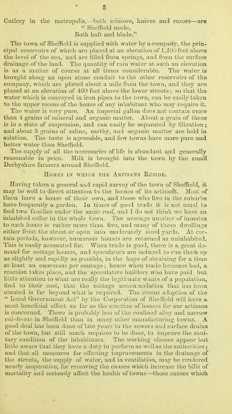 Cutlery in tlie metropolis,—both scissors, knives and razors—are  Sheffield made, Both haft and blade. The town of Sheffield is supplied with water by a company, the prin- cipal 1'eservoirs of which are placed at an elevation of 1,200 feet above the level of the sea, and are filled from springs, and from the surface drainage of the land. The quantity of rain water at such an elevation is as a matter of course at all times considerable. The water is brought along an open stone conduit to the other reservoirs of the company, which are placed about a mile from the town, and they are placed at an elevation of 4G0 feet above the lower streets; so that the water which is conveyed in iron pipes to the town, can be easily taken to the upper rooms of the house of any inhabitant who may require it. The water is very pure. An imperial gallon does not contain more than 4 grains of mineral and organic matter. About a grain of these is in a state of suspension, and can easily be separated by filtration; and about 3 grains of saline, earthy, and organic matter are held in solution. The taste is agreeable, and few towns have more pure and better water than Sheffield. The supply of all the necessaries of life is abundant and generally reasonable in price. Milk is brought into the town by the small Derbyshire farmers ai*ound Sheffield. Homes in which the Artisans Reside. Having taken a general and rapid survey of the town of Sheffield, it may be well to direct attention to the homes of its artisan^. Most of them have a house of their own, and those who live in the suburbs have frequently a garden. In times of good trade it is not usual to find two families under the same roof, and I do not think we have an inhabited cellar in the whole town. The average number of inmates to each house is rather more than five, and many of these dwellings either front the street or open into moderately sized yards. At cer- tain periods, however, numerous houses are returned as uninhabited. This is easily accounted for. When trade is good, there is a great de- mand for cottage houses, and speculators are induced to run them up as slightly and rapidly as possible, in the hope of obtaining for a time at least an enormous per centage ; hence when trade becomes bad, a reaction takes place, and the speculative builders who have paid but little attention to what are really the legitimate wanes of a population, find to their cost, that the cottage accommodation that has been created is far beyond what is required. The recent adoption of the  Local Government Act by the Corporation of Sheffield will have a most beneficial effect so far as the erection of houses for our artisans is concerned. There is probably less of the confined alley and narrow cul-de-sac in Sheffield than in many other manufacturing towns. A good deal has been done of late years to the sewers and surface drains of the town, but still much requires to be done, to improve the sani- tary condition of the inhabitants. The working classes appear but little aware that they have a duty to perform as well as the authorities; and that all measures for effecting improvements in the drainage of the streets, the supply of water, and in ventilation, may be rendered nearly inoperative, for removing the causes which increase the bills of mortality and seriously affect the health of towns—those causes which