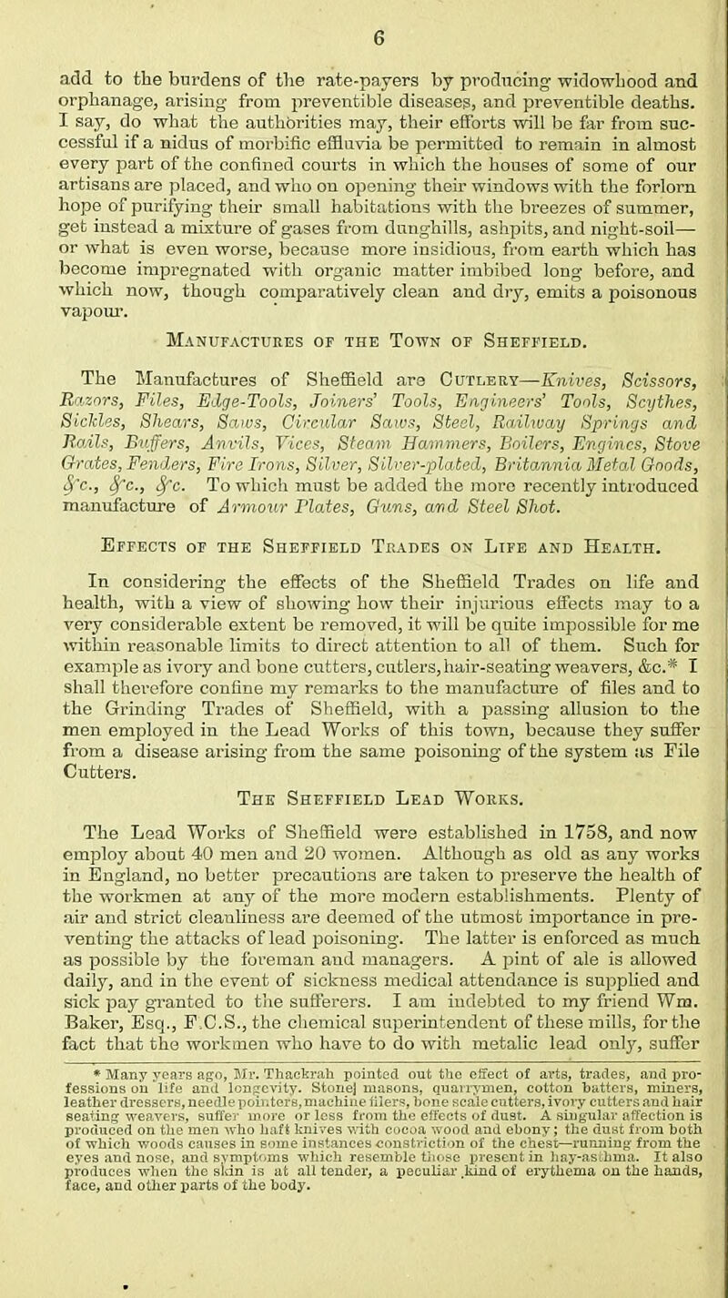 add to the burdens of the rate-payers by producing widowhood and orphanage, arising from preventible diseases, and preventible deaths. I say, do what the authorities may, their efforts will be far from suc- cessful if a nidus of morbific effluvia be permitted to remain in almost every part of the confined courts in which the houses of some of our artisans are placed, and who on opening their windows with the forlorn hope of purifying their small habitations with the breezes of summer, get instead a mixture of gases from dunghills, ashpits, and night-soil— or what is even worse, because more insidious, from earth which has become impregnated with organic matter imbibed long before, and which now, though comparatively clean and dry, emits a poisonous vapour'. Manufactures of the Town of Sheffield. The Manufactures of Sheffield are Cutlery—Knives, Scissors, Razors, Files, Edge-Tools, Joiners' Tools, Engineers' Tools, Scythes, Sickles, Shears, Saws, Circular Saws, Steel, Railway Springs and RoAls, Buffers, Anvils, Vices, Steam Hammers, Boilers, Engines, Stove Orates, Fenders, Fire Irons, Silver, Silver-plated, Britannia Metal Goods, Sfc, 8fc, 8fc. To which must be added the more recently introduced manufacture of Armour Plates, Guns, and Steel Shot. Effects of the Sheffield Trades on Life and Health. In considering the effects of the Sheffield Trades on life and health, with a view of showing how their injurious effects may to a very considerable extent be removed, it will be quite impossible for me within reasonable limits to direct attention to all of them. Such for example as ivory and bone cutters, cutlers, hair-seating weavers, &c* I shall therefore confine my remarks to the manufacture of files and to the Grinding Trades of Sheffield, with a passing allusion to the men employed in the Lead Works of this town, because they suffer from a disease arising from the same poisoning of the system as File Cutters. The Sheffield Lead Works. The Lead Works of Sheffield were established in 1758, and now employ about 40 men and 20 women. Although as old as any works in England, no better precautions are taken to preserve the health of the workmen at any of the more modern establishments. Plenty of air and strict cleauliness are deemed of the utmost importance in pre- venting the attacks of lead poisoning. The latter is enforced as much as possible by the foreman and managers. A pint of ale is allowed daily, and in the event of sickness medical attendance is supplied and sick pay granted to the sufferers. I am indebted to my friend Wm. Baker, Esq., EC.S., the chemical superintendent of these mills, for the fact that the workmen who have to do with metalic lead only, suffer * Many years ago, Mr. Thackrah pointed out the effect of arts, trades, and pro- fessions on life and longevity. Stone] masons, quairymen, cotton batters, miners, leather dressers, needle pointers,machine iiiers, hone scale cutters, ivory cutters and hair seating weavers, suffer more or less from the effects of dust. A singular affection is produced on the men who haft knives with cocoa wood and ebony; the dust from both of which woods causes in some instances constriction of the chest—running from the eyes and nose, and symptoms which resemble those present in hay-asthma. It also produces when the skin is at all tender, a peculiar .kind of erythema on the hands, face, and other parts of the body.