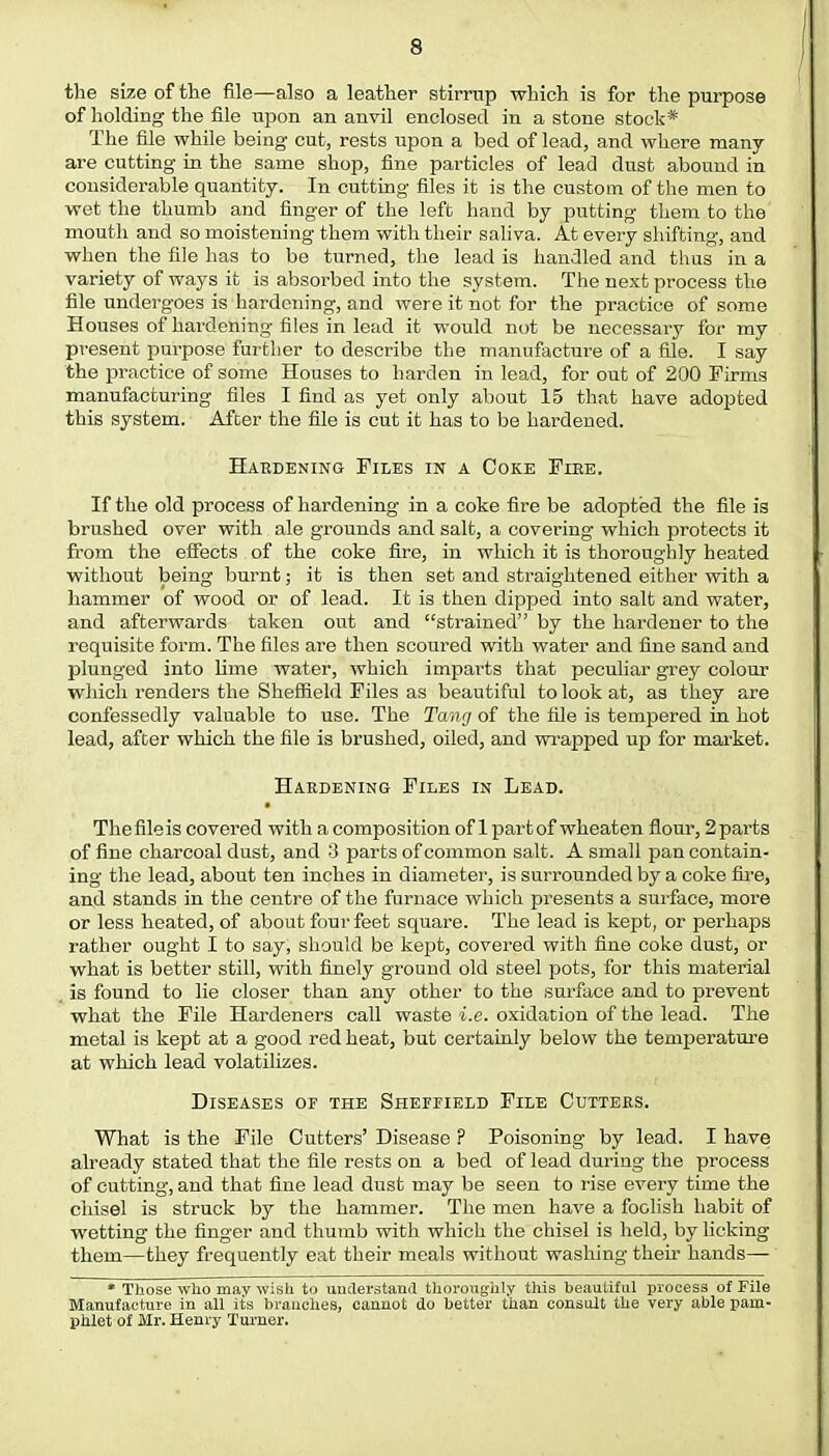 the size of the file—also a leather stirrup which is for the purpose of holding the file upon an anvil enclosed in a stone stock* The file while being- cut, rests upon a bed of lead, and where many are cutting in the same shop, fine particles of lead dust abound in considerable quantity. In cutting files it is the custom of the men to wet the thumb and finger of the left hand by putting them to the mouth and so moistening them with their saliva. At every shifting, and when the file has to be turned, the lead is handled and thus in a variety of ways it is absorbed into the system. The next process the file undergoes is hardening, and were it not for the practice of some Houses of hardening files in lead it would not be necessary for my present purpose further to describe the manufacture of a file. I say the practice of some Houses to harden in lead, for out of 200 Firms manufacturing files I find as yet only about 15 that have adopted this system. After the file is cut it has to be hardened. Hardening Files in a Coke Fiee. If the old process of hardening in a coke fire be adopted the file is brushed over with ale grounds and salt, a covering which protects it from the effects of the coke fire, in which it is thoroughly heated without being burnt; it is then set and straightened either with a hammer of wood or of lead. It is then dipped into salt and water, and afterwards taken out and strained by the hardener to the requisite form. The files are then scoured with water and fine sand and plunged into lime water, which imparts that peculiar grey colour which renders the Sheffield Files as beautiful to look at, as they are confessedly valuable to use. The Tang of the file is tempered in hot lead, after which the file is brushed, oiled, and wrapped up for market. Hardening Files in Lead. The file is covered with a composition of 1 part of wheaten flour, 2 parts of fine charcoal dust, and 3 parts of common salt. A small pan contain- ing the lead, about ten inches in diameter, is surrounded by a coke fire, and stands in the centre of the furnace which presents a surface, more or less heated, of about four feet square. The lead is kept, or perhaps rather ought I to say, should be kept, covered with fine coke dust, or what is better still, with finely ground old steel pots, for this material is found to lie closer than any other to the surface and to prevent what the File Hardeners call waste i.e. oxidation of the lead. The metal is kept at a good red heat, but certainly below the temperature at which lead volatilizes. Diseases of the Sheffield File Cutters. What is the File Cutters' Disease ? Poisoning by lead. I have already stated that the file rests on a bed of lead during the process of cutting, and that fine lead dust may be seen to rise every time the chisel is struck by the hammer. The men have a foolish habit of wetting the finger and thumb with which the chisel is held, by licking them—they frequently eat their meals without washing their hands— * Those who may wish to understand thoroughly this beautiful process of File Manufacture in all its branches, cannot do better than consult the very able pam- phlet of Mr. Henry Turner.