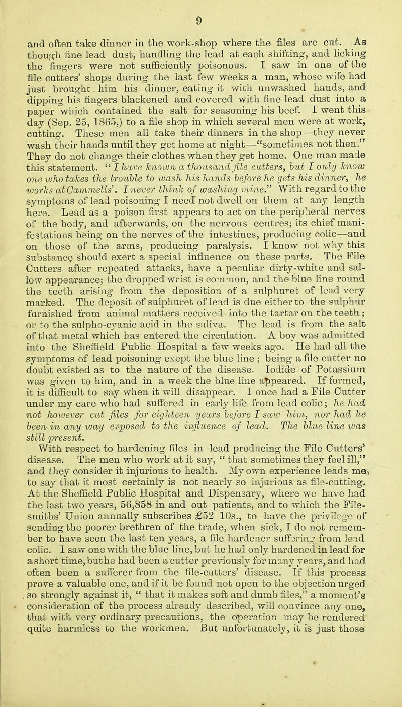 and often take dinner in the work-shop where the files are cut. As though fine lead dust, handling the lead at each shifting, and licking the fingers were not sufficiently poisonous. I saw in one of the file cutters' shops during the last few weeks a man, whose wife had just brought. him his dinner, eating it with unwashed hands, and dipping his fingers blackened and covered with fine lead dust into a paper which contained the salt for seasoning his beef. I went this day (Sep. 25, 1865,) to a file shop in which several men were at work, cutting. These men all take their dinners in the shop—they never wash their hands until they get home at night—sometimes not then. They do not change their clothes when they get home. One man made this statement.  I have known a thousand file cutters, but I only know one who takes the trouble to wash his hands before he gets his dinner, he works at Camniells'. I never think of washing mine. With regard to the symptoms of lead poisoning I need not dwell on them at any length here. Lead as a poison first appears to act on the peripheral nerves of the body, and afterwards, on the nervous centres; its chief mani- festations being on the nerves of the intestines, producing colic—and on those of the arms, producing paralysis. I know not why this substance should exert a special influence on these parts. The Pile Cutters after repeated attacks, have a peculiar dirty-white and sal- low appearance; the dropped wrist is common, and the blue line round the .teeth arising from the deposition of a snlphuret of lead very marked. The deposit of sulphuret of lead is due either to the sulphur furnished from animal matters received into the tartar on the teeth; or to the sulpho-cyanic acid in the saliva. The lead is from the salt of that metal which has entered the circulation. A boy was admitted into the Sheffield Public Hospital a few weeks ago. He had all the symptoms of lead poisoning exept the blue line ; being a file cutter no doubt existed as to the nature of the disease. Iodide of Potassium was given to him, and in a week the blue line appeared. If formed, it is difficult to say when it will disappear. I once had a Pile Cutter under my care who had suffered in early life from lead colic; he. hud not however cut files for eighteen years before I saw him, nor had he been in any way ex-posed to the influence of lead. The blue line was still present. With respect to hardening files in lead producing the Pile Cutters' disease. The men who work at it say,  that sometimes they feel ill, and they consider it injurious to health. My own experience leads me, to say that it most certainly is not nearly so injurious as file-cutting. At the Sheffield Public Hospital and Dispensary, where we have had the last two years, 56,858 in and out patients, and to which the File- smiths' Union annually subscribes £52 10s., to have the privilege of sending the poorer brethren of the trade, when sick, I do not remem- ber to have seen the last ten years, a file hardener suffering from lead colic. I saw one with the blue line, but he had only hardened in lead for a short time,buthe had been a cutter previously for many years, and had often been a sufferer from the file-cutters' disease. If this process prove a valuable one, and if it be found not open to the objection urged . so strongly against it,  that it makes soft and dumb files, a moment's consideration of the process already described, will convince any one, that with very ordinary precautions, the operation may be rendered quite harmless to the workmen. But unfortunately, it is just those