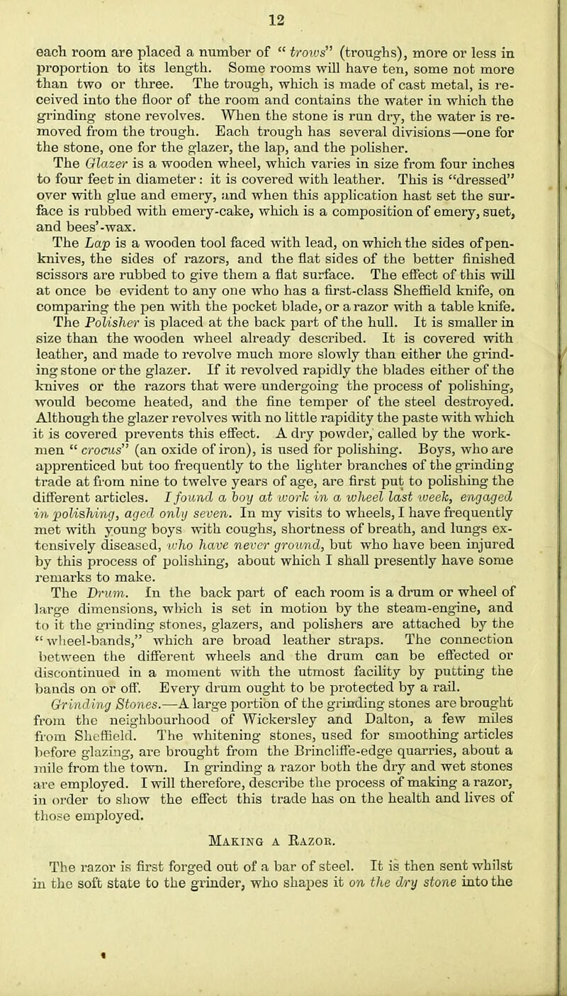 each room are placed a number of  trows (troughs), more or less in proportion to its length. Some rooms will have ten, some not more than two or three. The trough, which is made of cast metal, is re- ceived into the floor of the room and contains the water in which the grinding stone revolves. When the stone is run dry, the water is re- moved from the trough. Each trough has several divisions—one for the stone, one for the glazer, the lap, and the polisher. The Glazer is a wooden wheel, which varies in size from four inches to four feet in diameter: it is covered with leather. This is dressed over with glue and emery, and when this application hast set the sur- face is rubbed with emery-cake, which is a composition of emery, suet, and bees'-wax. The Lap is a wooden tool faced with lead, on which the sides of pen- knives, the sides of razors, and the flat sides of the better finished scissors are rubbed to give them a flat surface. The effect of this will at once be evident to any one who has a first-class Sheffield knife, on comparing the pen with the pocket blade, or a razor with a table knife. The Polisher is placed at the back part of the hull. It is smaller in size than the wooden wheel already described. It is covered with leather, and made to revolve much more slowly than either the grind- ing stone or the glazer. If it revolved rapidly the blades either of the knives or the razors that were undergoing the process of polishing, would become heated, and the fine temper of the steel destroyed. Although the glazer revolves with no little rapidity the paste with which it is covered prevents this effect. A dry powder, called by the work- men  crocus (an oxide of iron), is used for polishing. Boys, who are apprenticed but too frequently to the lighter branches of the grinding trade at from nine to twelve years of age, are first put to polishing the different articles. I found a boy at work in a wheel last week, engaged in polishing, aged only seven. In my visits to wheels, I have frequently met with young boys with coughs, shortness of breath, and lungs ex- tensively diseased, who have never ground, but who have been injured by this process of polishing, about which I shall presently have some remarks to make. The Brum. In the back part of each room is a drum or wheel of large dimensions, which is set in motion by the steam-engine, and to it the grinding stones, glazers, and polishers are attached by the wheel-bands, which are broad leather straps. The connection between the different wheels and the drum can be effected or discontinued in a moment with the utmost facility by putting the bands on or off. Every drum ought to be protected by a rail. Grinding Stones.—A large portion of the grinding stones are brought from the neighbourhood of Wickersley and Dalton, a few miles from Sheffield. The whitening stones, used for smoothing articles before glazing, are brought from the Brincliffe-edge quarries, about a mile from the town. In grinding a razor both the dry and wet stones are employed. I will therefore, describe the process of making a razor, in order to show the effect this trade has on the health and lives of those employed. Making a Bazob. The razor is first forged out of a bar of steel. It is then sent whilst in the soft state to the grinder, who shapes it on the d/i'y stone into the