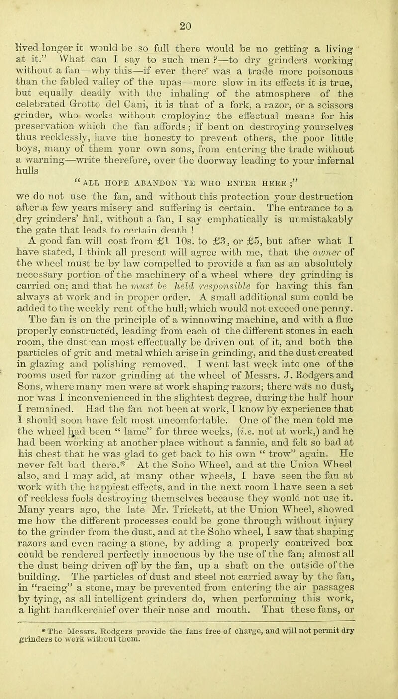 lived longer it would be so fall there would be no getting a living at it. What can I say to such men P—to dry grinders working without a fan—why this—if ever there' was a trade more poisonous than the fabled valley of the upas—more slow in its effects it is true, but equally deadly with the inhaling of the atmosphere of the celebrated Grotto del Cani, it is that of a fork, a razor, or a scissors grinder, who works without employing the effectual means for his preservation which the fan affords; if bent on destroying yourselves thus recklessly, have the honesty to prevent others, the poor little boys, many of them your own sons, from entering the trade without a warning—write therefore, over the doorway leading to your infernal hulls ALL HOPE ABANDON YE WHO ENTER HERE; we do not use the fan, and without this protection your destruction after a few years misery and suffering is certain. The entrance to a dry grinders' hull, without a fan, I say emphatically is unmistakably the gate that leads to certain death ! A good fan will cost from £1 10s. to £3, or £5, but after what I have stated, I think all present will agree with me, that the owner of the wheel must be by law compelled to provide a fan as an absolutely necessary portion of the machinery of a wheel where dry grinding is cai'ried on; and that he must be held responsible for having this fan always at work and in proper order. A small additional sum could be added to the weekly rent of the hull; which would not exceed one penny. The fan is on the principle of a winnowing machine, and with a flue property constructed, leading from each of the different stones in each room, the dust-can most effectually be driven out of it, and both the particles of grit and metal which arise in grinding, and the dust created in glazing and polishing removed. I went last week into one of the rooms used for razor grinding at the wheel of Messrs. J. Rodgers and Sons, where many men were at work shaping razors; there wSs no dust, nor was I inconvenienced in the slightest degree, during the half hour I remained. Had the fan not been at work, I know by experience that I should soon have felt most uncomfortable. One of the men told me the wheel h,ad been  lame for three weeks, (i.e. not at work,) and he had been working at another place without a fannie, and felt so bad at his chest that he was glad to get back to his own  trow again. He never felt bad there.* At the Soho Wheel, and at the Union Wheel also, and I may add, at many other wheels, I have seen the fan at work with the happiest effects, and in the next room I have seen a set of reckless fools destroying themselves because they would not use it. Many years ago, the late Mr. Trickett, at the Union Wheel, showed me how the different processes could be gone through without injury to the grinder from the dust, and at the Soho wheel, I saw that shaping razors and even racing a stone, by adding a properly contrived box could be rendered perfectly innocuous by the use of the fan; almost all the dust being driven off by the fan, up a shaft on the outside of t he building. The particles of dust and steel not carried away by the fan, in racing a stone, may be prevented from entering the air passages by tying, as all intelligent grinders do, when performing this work, a light handkerchief over their nose and mouth. That these fans, or •The Messrs. Rodgers provide the fans free of charge, and will not permit dry grinders to work without them.