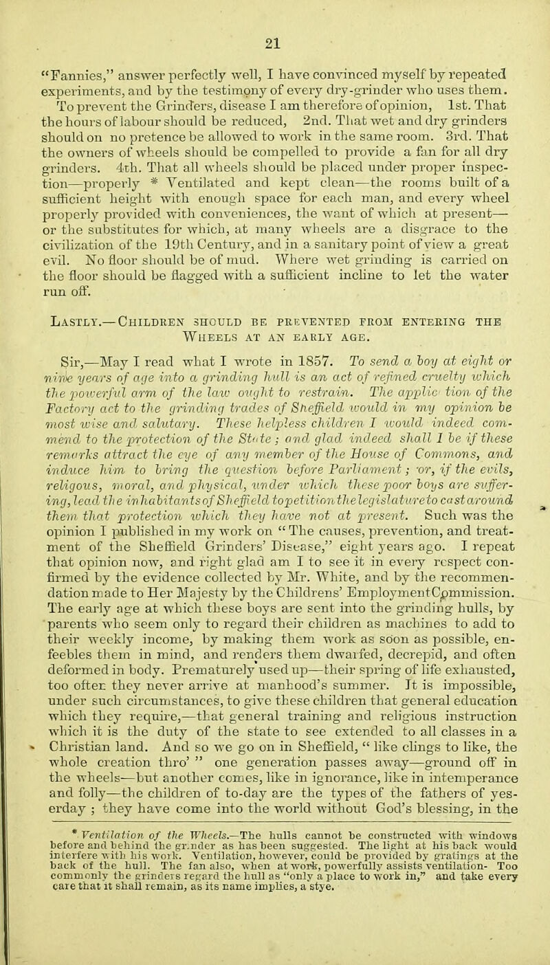 Fannies, answer perfectly well, I have convinced myself by repeated experiments, and by the testimony of every dry-grinder who uses them. To prevent the Grinders, disease I am therefore of opinion, 1st. That the hours of labour should be reduced, 2nd. That wet and dry grinders should on no pretence be allowed to work in the same room. 3rd. That the owners of wheels should be compelled to provide a fan for all dry grinders. 4th. That all wheels should be placed under proper inspec- tion—properly * Ventilated and kept clean—the rooms built of a sufficient height with enough space for each man, and every wheel properly provided with conveniences, the want of which at present— or the substitutes for which, at many wheels are a disgrace to the civilization of the 19th Century, and in a sanitary point of view a great evil. No floor should be of mud. Where wet grinding is carried on the floor should be flagged with a sufficient incline to let the water run off. Lastly.— Children should be prevented from entering the Wheels at an early age. Sir,—May I read what I wrote in 1857. To send a boy at eight or niw years of age into a grinding hull is an act of refined cruelty which the powerful arm of the law ought to restrain. The applic tion of the Factory act to the grinding trades of Sheffield would in my opinion be most wise and, salutary. These helpless children I would indeed com- mend to the protection of the State ; and glad indeed shall I be if these remarks attract the eye of any member of the House of Commons, and induce him to bring the question before Parliament; -or, if the evils, religous, moral, and physical, under ichicli these poor boys are suffer- ing, lead the inhabitants of Sheffield, topetitionthelegislatitreto castarownd them that protection which they have not at present. Such was the opinion I published in my work on  The causes, prevention, and treat- ment of the Sheffield Grinders' Disease, eight years ago. I repeat that opinion now, and right glad am I to see it in every respect con- firmed by the evidence collected by Mr. White, and by the recommen- dation made to Her Majesty by the Children s' EmploymentCpmmission. The early age at which these boys are sent into the grinding hulls, by parents who seem only to regard their children as machines to add to their weekly income, by making them work as soon as possible, en- feebles them in mind, and renders them dwarfed, decrepid, and often deformed in body. Prematurely used up—their spring of life exhausted, too ofter. they never arrive at manhood's summer. It is impossible, under such circumstances, to give these children that general education which they require,—that general training and religious instruction which it is the duty of the state to see extended to all classes in a Christian land. And so we go on in Sheffield,  like clings to like, the whole creation thro'  one generation passes away—ground off in the wheels-—but another comes, like in ignorance, like in intemperance and folly—the children of to-day are the types of the fathers of yes- erday ; they have come into the world without God's blessing, in the * Ventilation of the Wheels.—The hulls cannot be constructed with windows before and behind the gr.nder as has been suggested. The light at his back would interfere with his work. Ventilation, however, could be provided by gratings at the back of the hull. The fan also, when at work, powerfully assists ventilation- Too commonly the grinders regard the hull as only a place to work in, and take every care that it shall remain, as its name implies, a stye.