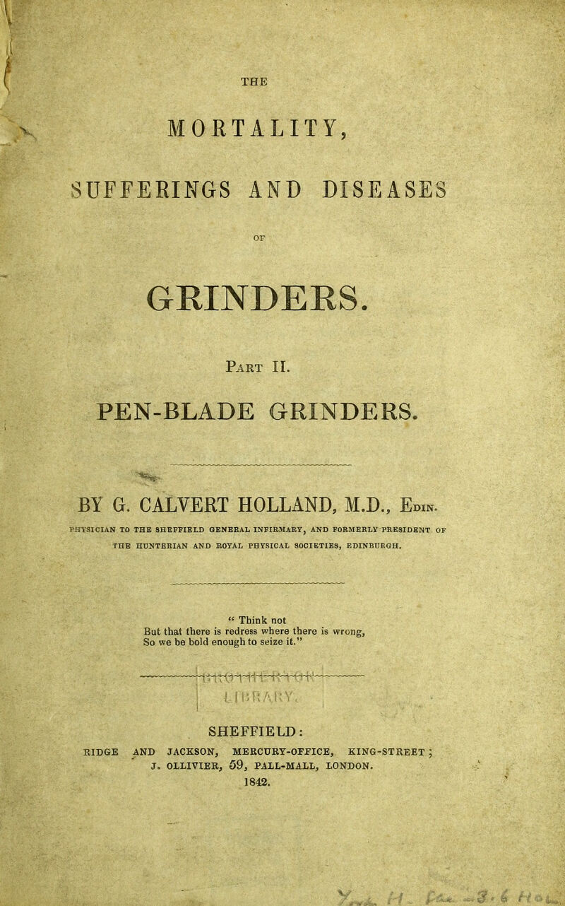 THE MORTALITY, SUFFERINGS AND DISEASES OF GRINDERS. Part II. PEN-BLADE GRINDERS. BY Gr. CALVERT HOLLAND, M.D., Em*. PHYSICIAN TO THE SHEFFIELD GENERAL INFIRMARY, AND FORMERLY PRESIDENT OF THE HUNTERIAN AND ROYAL PHYSICAL SOCIETIES, EDINBURGH.  Think not But that there is redress where there is wrong, So we be bold enough to seize it. UUJiAKN\ ; SHEFFIELD: RIDGE AND JACKSON, MERCURY-OFFICE, KING-STREET ; J. OLLIVIER, 59, PALL-MALL, LONDON. 1842. y k